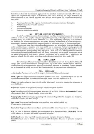 Protecting Computer Network with Encryption Technique: A Study
www.irjes.com 6 | Page
biometrics are discarded. On verification applicant will provide a fresh biometric to retrieve the PIN when it is
applied over a legitimate BE template. If the biometric is not correct, then they will not get the PIN for the
further application or use. The BE algorithm itself provides the decryption key. Advantages of Biometric
Encryption:
1. No storage of personal data required. No retention of biometric information or the template.
2. Multiple/ cancelable / revocable Identifier
3. No tempering
4. No substitution attacks
5. Improved authentication security
XI. FUTURE SCOPE OF ENCRYPTION
In today‟s world the protection of sensitive data is one of the most critical concerns for organizations
and their customers. This, coupled with growing regulatory pressures, is forcing businesses to protect the
integrity, privacy and security of critical information. As a result cryptography is emerging as the foundation
for enterprise data security and compliance, and quickly becoming the foundation of security best practice.
Cryptography, once seen as a specialized, esoteric discipline of information security ,is finally coming of age.
No one would argue that cryptography and encryption are new technologies. It was true decades ago
and it is still true today – encryption is the most reliable way to secure data. National security agencies and
major financial institutions have long protected their sensitive data using cryptography and encryption. Today
the use of encryption is growing rapidly, being deployed in a much wider set of industry sectors and across an
increasing range of applications and platforms. Put simply, cryptography and encryption have become one of
the hottest technologies in the IT security industry – the challenge now is to ensure that IT organizations are
equipped to handle this shift and are laying the groundwork today to satisfy their future needs [12].
XII. CONCLUSION
The advantages of the networking is tremendous, the applications are vast. It saves the lot of time and
energy. It has touched almost all fields, where you cannot say we don‟t need network anymore. Education,
commercial to life saving telemedicine application everything is dependent on networking. To make it happen
the services should be reliable and secured. The Encryption serves the purpose all time and every time.
XIII. GLOSSARY
Authentication A process used to verify the integrity of transmitted data, mainly messages
Block Cipher It is a type of symmetric encryption algorithm, which takes a large block of plain text bits and
converts into a whole cipher text block of the same equal length. The size of the block is 64 bit.
Cipher It is usually replace the plain text with another object mainly to cover the meaning; the replacement is
controlled by key.
Cipher text The form of encrypted text; an output from the encryption algorithm.
Code The replacement of original data to some other data with or without fixed rules. Cryptanalysis A branch
of cryptography deals with decode of cipher to recover the data.
Cryptography The branch of cryptology dealing with formation of algorithms for encryption and decryption,
indented to secure the data or the message.
Decryption The process of transformation of encrypted text to the original readable text.
It‟s also known as deciphering.
Encryption The process of conversion of plain text into unreadable form, it‟s also known as enciphering.
Key The value by which the algorithm does its encryption or the decryption of text. Private Key The key
which is known by the creator, and used in asymmetric encryption.
Public Key It is one of the key which is used in asymmetric encryption for securing the data.
Secret This key is same for both the user for encrypt and to decrypt the data, used in symmetric Encryption
method.
 