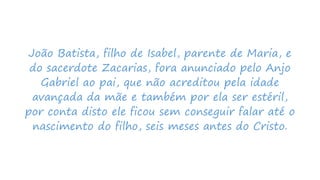 João Batista, filho de Isabel, parente de Maria, e
do sacerdote Zacarias, fora anunciado pelo Anjo
Gabriel ao pai, que não acreditou pela idade
avançada da mãe e também por ela ser estéril,
por conta disto ele ficou sem conseguir falar até o
nascimento do filho, seis meses antes do Cristo.
 