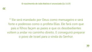 “
”
O nascimento de João Batista é anunciado (Lc 1:17)
17 Ele será mandado por Deus como mensageiro e será
forte e poderoso como o profeta Elias. Ele fará com que
pais e filhos façam as pazes e que os desobedientes
voltem a andar no caminho direito. E conseguirá preparar
o povo de Israel para a vinda do Senhor.
 