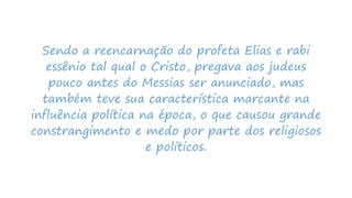 Sendo a reencarnação do profeta Elias e rabi
essênio tal qual o Cristo, pregava aos judeus
pouco antes do Messias ser anunciado, mas
também teve sua característica marcante na
influência política na época, o que causou grande
constrangimento e medo por parte dos religiosos
e políticos.
 