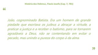 “
”
História dos Hebreus, Flavio Josefo (Cap. 7, 781)
João, cognominado Batista. Era um homem de grande
piedade que exortava os judeus a abraçar a virtude, a
praticar a justiça e a receber o batismo, para se tornarem
agradáveis a Deus, não se contentando em evitar o
pecado, mas unindo a pureza do corpo à da alma.
 