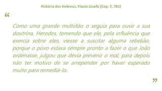 “
”
História dos Hebreus, Flavio Josefo (Cap. 7, 781)
Como uma grande multidão o seguia para ouvir a sua
doutrina, Herodes, temendo que ele, pela influência que
exercia sobre eles, viesse a suscitar alguma rebelião,
porque o povo estava sempre pronto a fazer o que João
ordenasse, julgou que devia prevenir o mal, para depois
não ter motivo de se arrepender por haver esperado
muito para remediá-lo.
 