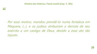“
”
História dos Hebreus, Flavio Josefo (Cap. 7, 781)
Por esse motivo, mandou prendê-lo numa fortaleza em
Maquera, (...), e os judeus atribuíram a derrota de seu
exército a um castigo de Deus, devido a esse ato tão
injusto.
 