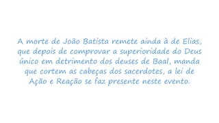 A morte de João Batista remete ainda à de Elias,
que depois de comprovar a superioridade do Deus
único em detrimento dos deuses de Baal, manda
que cortem as cabeças dos sacerdotes, a lei de
Ação e Reação se faz presente neste evento.
 
