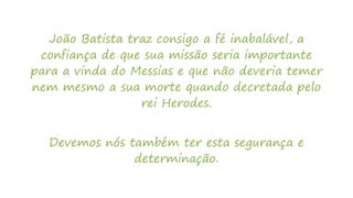 João Batista traz consigo a fé inabalável, a
confiança de que sua missão seria importante
para a vinda do Messias e que não deveria temer
nem mesmo a sua morte quando decretada pelo
rei Herodes.
Devemos nós também ter esta segurança e
determinação.
 
