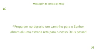 “
”
Mensagem de consolo (Is 40:3)
3 Preparem no deserto um caminho para o Senhor,
abram ali uma estrada reta para o nosso Deus passar!
 