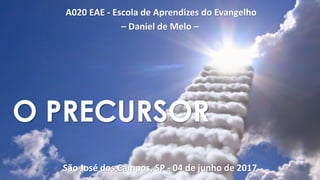 A020 EAE - Escola de Aprendizes do Evangelho
– Daniel de Melo –
São José dos Campos, SP - 04 de junho de 2017
O PRECURSOR
 