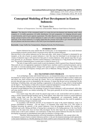 International Refereed Journal of Engineering and Science (IRJES)
ISSN (Online) 2319-183X, (Print) 2319-1821
Volume 2, Issue 10 (October 2013), PP. 01-04

Conceptual Modeling of Port Development in Eastern
Indonesia
M. Yamin Jinca
Professor of Transportation, University of Hasanuddin, Makassar South Sulawesi Indonesia,
Abstract:- The objective of this conceptual model is to create the port development and planning model which
comprise of.- (i) traffic generation; (ii) traffic distribution; (iii) port assignment; (iv) shipping network model;
(v) port hierarchy, and (vi) port capacity requirement. The other objectives are to formulate the development and
design concept of ports in the eastern Indonesia in order to be able to encourage Indonesian economic growth,
especially in the eastern Indonesia. It is highly hoped that this concept will be able to give benefits especially for
the port planners and decision-makers in the field of port development and policies.
Keywords:- Cargo Traffic Sea Transportation, Shipping Network, Port Performance.

I.

INTRODUCTION

Eastern Indonesia has more islands than the western part, so sea transportation is very much dominant
in encouraging economic growth which is at present slower than the western Indonesia.
Most provinces in the eastern Indonesia are far from each other, while means of transport is dominated by sea
transport, so the role of ports in eastern Indonesia is vital. But since the hinterland is not developed yet, the
volume of industrial cargo is still much lower than ports in western Indonesia, while special cargo likes oil, gas,
coal, plywood, etc. are dominant. Therefore eastern Indonesia is often known as a "long distance but less cargo"
area. The growth of industrialization in eastern part is a little bit slower [1,2].
The lack of cargo traffic at ports results in port development, which in general faces financial obstacles.
Many ports do not own appropriate equipment to handle heavy machines used in construction projects, and are
not ready to overcome packing pattern changes from general cargo to containerized cargo. The impact is the
decrease of export ship call frequency strategic ports such as Makassar, Bitung, Jayapura, Sorong, and Ambon
[3,4].

II.

SEA TRANSPORTATION PROBLEM

As an archipelago country with limited land access, sea transportation plays a very important role to the
development of various regions [5,6,7]. Sea transportation network is expected to be able to connect surplus area
and minus area, both overseas and inside the country. Port as sea transportation infrastructure is required to
provide ship and cargo service as demanded by the customers. It means that the port service technology fits the
technology of berthing ships, and cargo handling is appropriate to the packing of cargo which is being handled
see the figure 1. The frequency of ship call at one port is expected appropriate to cargo delivery frequency [6].
On the other hand, the condition of ports in the Eastern Indonesia is as follows:
In general (except Makassar Port), the technology of ports in Eastern Indonesia is still conventional, while ships
and cargo packing trend to use modern technology [8]. These ports generally do not have proper equipment to
handle containers.
Less export cargo ship calls except for special cargo such as coal, wood product and sea product, so
cargo is mostly exported through Surabaya and Tg. Priok Jakarta. Most ships from western to eastern Indonesia
usually voyage back with less load factor. Financially inappropriate, yet economically feasible, port
development [4]. Until now, the management does not own a flexible-planning tool that could be updated to
reflect the continuing changes in maritime trade.
In accordance with Network and flow of sea transport for cargo in the eastern Indonesia, cargo is at
present consolidated in Surabaya. - See the figure 2 of estimated cargo traffic flow [2,3]. This results in
Surabaya becoming the gateway of the eastern Indonesia. From the geographic position, this condition is
inefficient and costly. Bitung and Biak or Sorong that is prospective to be trading gateway to the Asia Pacific
countries, in the mean time, have not been fully developed. On the other hand, the sea transport connecting
remote areas is still in poor condition. Less load factor of ships from eastern Indonesia becomes the reason for
developing several ports as transshipment ports either for domestic or foreign cargo.
Therefore, following questions will be the formulation of problems in . this concept what is the
development concept of ports in eastern Indonesia and how is the port development planning model appropriate
to the eastern Indonesia as a flexible planning tool which could be used to forecast the traffic every years and to

www.irjes.com

1 | Page

 