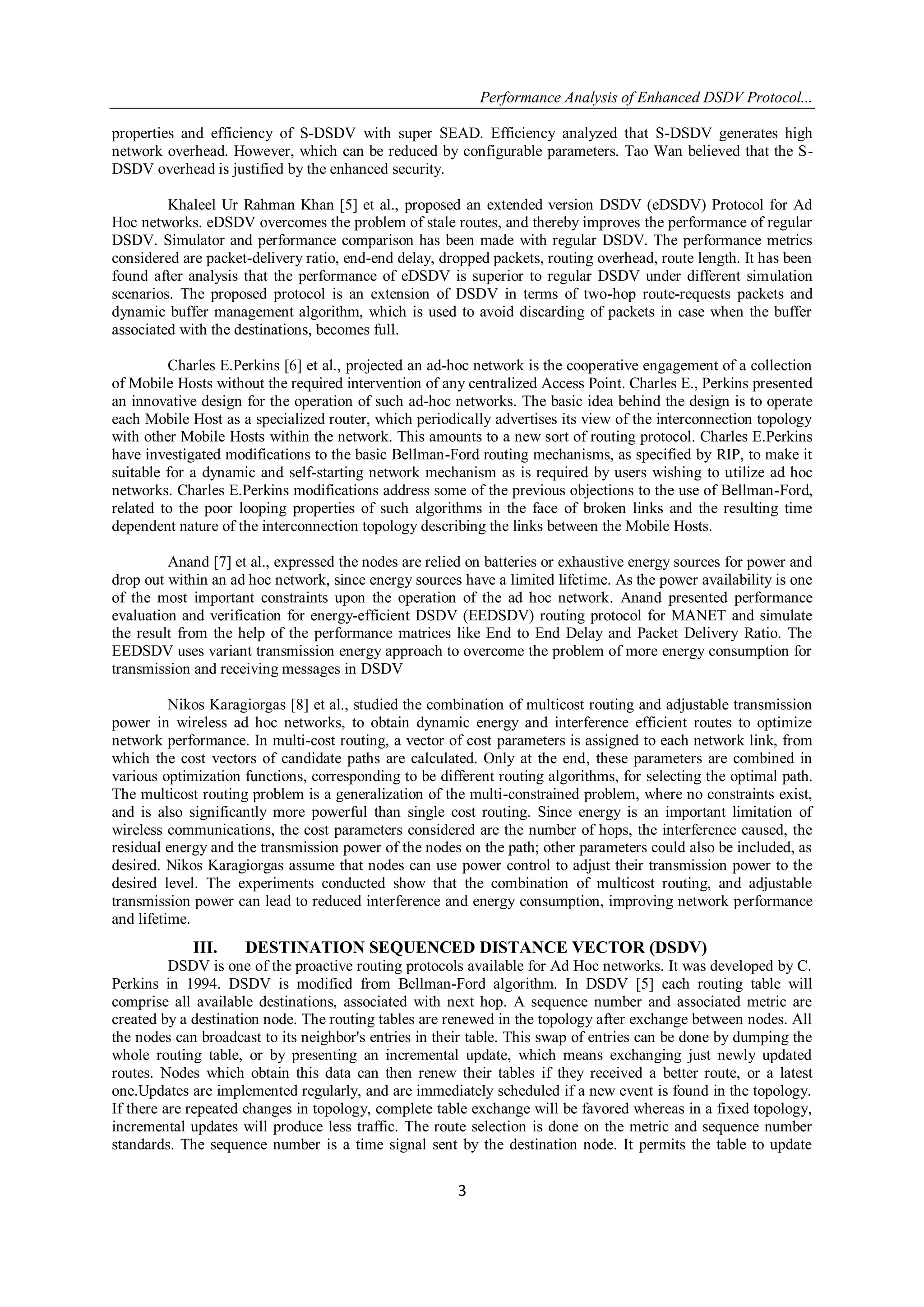 Performance Analysis of Enhanced DSDV Protocol...
3
properties and efficiency of S-DSDV with super SEAD. Efficiency analyzed that S-DSDV generates high
network overhead. However, which can be reduced by configurable parameters. Tao Wan believed that the S-
DSDV overhead is justified by the enhanced security.
Khaleel Ur Rahman Khan [5] et al., proposed an extended version DSDV (eDSDV) Protocol for Ad
Hoc networks. eDSDV overcomes the problem of stale routes, and thereby improves the performance of regular
DSDV. Simulator and performance comparison has been made with regular DSDV. The performance metrics
considered are packet-delivery ratio, end-end delay, dropped packets, routing overhead, route length. It has been
found after analysis that the performance of eDSDV is superior to regular DSDV under different simulation
scenarios. The proposed protocol is an extension of DSDV in terms of two-hop route-requests packets and
dynamic buffer management algorithm, which is used to avoid discarding of packets in case when the buffer
associated with the destinations, becomes full.
Charles E.Perkins [6] et al., projected an ad-hoc network is the cooperative engagement of a collection
of Mobile Hosts without the required intervention of any centralized Access Point. Charles E., Perkins presented
an innovative design for the operation of such ad-hoc networks. The basic idea behind the design is to operate
each Mobile Host as a specialized router, which periodically advertises its view of the interconnection topology
with other Mobile Hosts within the network. This amounts to a new sort of routing protocol. Charles E.Perkins
have investigated modifications to the basic Bellman-Ford routing mechanisms, as specified by RIP, to make it
suitable for a dynamic and self-starting network mechanism as is required by users wishing to utilize ad hoc
networks. Charles E.Perkins modifications address some of the previous objections to the use of Bellman-Ford,
related to the poor looping properties of such algorithms in the face of broken links and the resulting time
dependent nature of the interconnection topology describing the links between the Mobile Hosts.
Anand [7] et al., expressed the nodes are relied on batteries or exhaustive energy sources for power and
drop out within an ad hoc network, since energy sources have a limited lifetime. As the power availability is one
of the most important constraints upon the operation of the ad hoc network. Anand presented performance
evaluation and verification for energy-efficient DSDV (EEDSDV) routing protocol for MANET and simulate
the result from the help of the performance matrices like End to End Delay and Packet Delivery Ratio. The
EEDSDV uses variant transmission energy approach to overcome the problem of more energy consumption for
transmission and receiving messages in DSDV
Nikos Karagiorgas [8] et al., studied the combination of multicost routing and adjustable transmission
power in wireless ad hoc networks, to obtain dynamic energy and interference efficient routes to optimize
network performance. In multi-cost routing, a vector of cost parameters is assigned to each network link, from
which the cost vectors of candidate paths are calculated. Only at the end, these parameters are combined in
various optimization functions, corresponding to be different routing algorithms, for selecting the optimal path.
The multicost routing problem is a generalization of the multi-constrained problem, where no constraints exist,
and is also significantly more powerful than single cost routing. Since energy is an important limitation of
wireless communications, the cost parameters considered are the number of hops, the interference caused, the
residual energy and the transmission power of the nodes on the path; other parameters could also be included, as
desired. Nikos Karagiorgas assume that nodes can use power control to adjust their transmission power to the
desired level. The experiments conducted show that the combination of multicost routing, and adjustable
transmission power can lead to reduced interference and energy consumption, improving network performance
and lifetime.
III. DESTINATION SEQUENCED DISTANCE VECTOR (DSDV)
DSDV is one of the proactive routing protocols available for Ad Hoc networks. It was developed by C.
Perkins in 1994. DSDV is modified from Bellman-Ford algorithm. In DSDV [5] each routing table will
comprise all available destinations, associated with next hop. A sequence number and associated metric are
created by a destination node. The routing tables are renewed in the topology after exchange between nodes. All
the nodes can broadcast to its neighbor's entries in their table. This swap of entries can be done by dumping the
whole routing table, or by presenting an incremental update, which means exchanging just newly updated
routes. Nodes which obtain this data can then renew their tables if they received a better route, or a latest
one.Updates are implemented regularly, and are immediately scheduled if a new event is found in the topology.
If there are repeated changes in topology, complete table exchange will be favored whereas in a fixed topology,
incremental updates will produce less traffic. The route selection is done on the metric and sequence number
standards. The sequence number is a time signal sent by the destination node. It permits the table to update
 