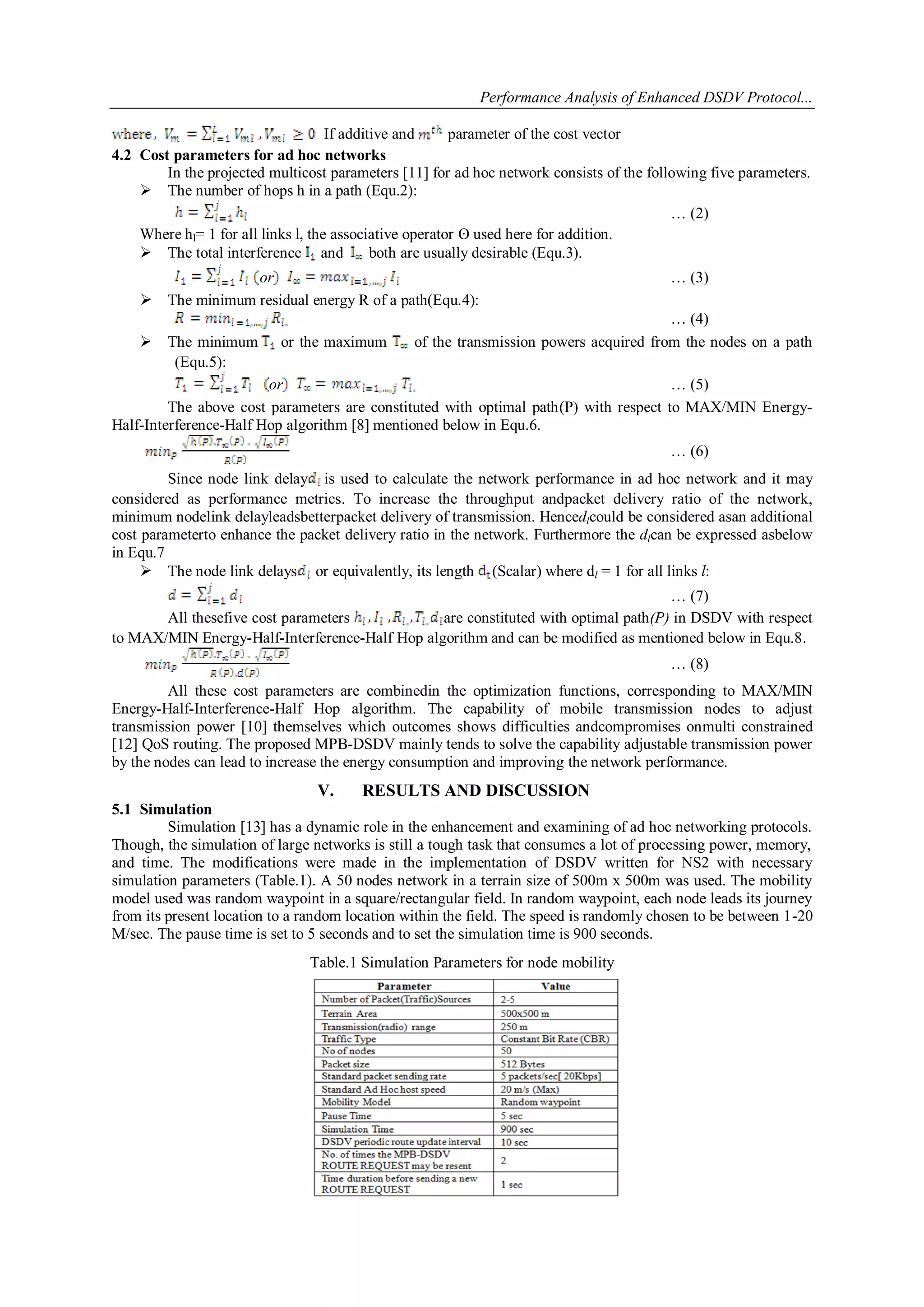 Performance Analysis of Enhanced DSDV Protocol...
5
If additive and parameter of the cost vector
4.2 Cost parameters for ad hoc networks
In the projected multicost parameters [11] for ad hoc network consists of the following five parameters.
 The number of hops h in a path (Equ.2):
… (2)
Where hl= 1 for all links l, the associative operator ʘ used here for addition.
 The total interference and both are usually desirable (Equ.3).
or … (3)
 The minimum residual energy R of a path(Equ.4):
… (4)
 The minimum or the maximum of the transmission powers acquired from the nodes on a path
(Equ.5):
or … (5)
The above cost parameters are constituted with optimal path(P) with respect to MAX/MIN Energy-
Half-Interference-Half Hop algorithm [8] mentioned below in Equ.6.
… (6)
Since node link delay is used to calculate the network performance in ad hoc network and it may
considered as performance metrics. To increase the throughput andpacket delivery ratio of the network,
minimum nodelink delayleadsbetterpacket delivery of transmission. Hencedlcould be considered asan additional
cost parameterto enhance the packet delivery ratio in the network. Furthermore the dlcan be expressed asbelow
in Equ.7
 The node link delays or equivalently, its length (Scalar) where dl = 1 for all links l:
… (7)
All thesefive cost parameters are constituted with optimal path(P) in DSDV with respect
to MAX/MIN Energy-Half-Interference-Half Hop algorithm and can be modified as mentioned below in Equ.8.
… (8)
All these cost parameters are combinedin the optimization functions, corresponding to MAX/MIN
Energy-Half-Interference-Half Hop algorithm. The capability of mobile transmission nodes to adjust
transmission power [10] themselves which outcomes shows difficulties andcompromises onmulti constrained
[12] QoS routing. The proposed MPB-DSDV mainly tends to solve the capability adjustable transmission power
by the nodes can lead to increase the energy consumption and improving the network performance.
V. RESULTS AND DISCUSSION
5.1 Simulation
Simulation [13] has a dynamic role in the enhancement and examining of ad hoc networking protocols.
Though, the simulation of large networks is still a tough task that consumes a lot of processing power, memory,
and time. The modifications were made in the implementation of DSDV written for NS2 with necessary
simulation parameters (Table.1). A 50 nodes network in a terrain size of 500m x 500m was used. The mobility
model used was random waypoint in a square/rectangular field. In random waypoint, each node leads its journey
from its present location to a random location within the field. The speed is randomly chosen to be between 1-20
M/sec. The pause time is set to 5 seconds and to set the simulation time is 900 seconds.
Table.1 Simulation Parameters for node mobility
 