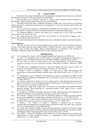 Decolorisation of Biologically Treated Palm Oil Mill Effluent (POME) Using…
IV.

CONCLUSION


Palm kernel shell, empty fruit bunches, and activated carbons prepared from them showed considerable
potential for the removal of color from biologically treated POME.

PKS and EFB can be effectively converted to activated carbon through microwave pyrolysis or
impregnation in KOH activating agent followed by microwave pyrolysis.

Since PKS and EFB are freely, abundantly and locally available, they can be used as an economical
sorbent and may be considered a good precursor for preparation of a low cost activated carbon for the real
industrial effluent.

The use of microwave pyrolysis in carbonization of PKS and EFB was found to be an effective and
time saving alternative compared to the time and energy consumed by conventional carbonization.

The optimum conditions of sorption were found to be: a sorbent dose of 5 g in 100 ml of POME,
contact time of 12 hr, pH 2 for the color.

The results gained from this study were well described by the theoretical Langmuir with a
characteristic correlation coefficient of 0.999.

The kinetic data indicated that the adsorption process was controlled by pseudo-second order equation.
Acknowledgments
This work has been carried out during sabbatical leave granted to the author from Mosul Technical
Institute, so the author gratefully acknowledges Ministry of Higher Education / Iraq, Foundation of Technical
Education / Iraq, for their great support. Special acknowledgements are expressed to the University of
Nottingham / Malaysia Campus for hosting the author in order to perform research.

REFERENCES
[1].
[2].
[3].

[4].
[5].

[6].

[7].

[8].

[9].
[10].
[11].
[12].

[13].

[14].

C.N.S. Hartley, The oil palm. 3rd Ed. (Longman Scientific and Technical U.K, 1988) 14-17.
J.C. Igwe, C.O. Onyegbado and A.A. Abia, Studies on the kinetics and intraparticle diffusivities of
BOD, color and TSS reduction from palm oil mill effluent (POME) using boiler fly ash, African
S.T. Ken, Review of previous similar studies on the environmental impacts of oil palm plantation
cultivation on people, soil, water and forest ecosystems, M.Sc thesis, Fac. Hortic., Chiba Univ., 2005,
1-12.
S. Venkata and J. Karthikeyan, Removal of lignin and tannin color from aqueous solution by
adsorption onto activated charcoal, Environmental Pollution, 97, 1997, 183-187.
V. Kumar, L. Wait, F. Fitzgibbon, P. Nigam, I.M. Banat and D. Singh, Bioremediation and
decolorization of anaerobically digested distillery spent wash, Biotechnology Letters, 19, 1997, 311313.
V. Limkhuansuwan and P. Chaiprasert, Decolorization of molasses melanoidins and palm oil mill
effluent phenolic compounds by fermentative lactic acid bacteria, Journal of Environmental Sciences
22, 2010, 1209-1217.
A.Y. Zahrim, F.M. Rachel, S. Menaka, S.Y. Su, F. Melvin and E. S. Chan, Decolorization of anaerobic
palm oil mill effluent via activated sludge-granular activated carbon. World Applies Sciences Journal
(Special issue for environment), 5, 2009, 126-129.
P.F. Rupani, R.P. Singh, M.H. Ibrahim and N. Esa, Review of current palm oil mill effluent (POME)
treatment methods: Vermicomposting as a sustainable practice, World Applied Sciences Journal
10(10), 2010, 1190-1201.
T. Viraraghavan, and M.M. Dronamraju, Removal of Copper, Nickel and Zinc from Wastewater by
Adsorption using peat, Environmental Science Engineering 28, 1993, 1262-1276.
M.Y. Rosnah, A. Ghazali, W.D. Rosli and Y.M. Dermawan, Influence of alkaline peroxide tTreatment
duration on the pulpability of oil palm empty fruit bunch, World Appl. Sci. J., 8(2), 2010 185-192.
P. Velmurugan, R.V. kumar, and G. Dhinakaran, Dye removal from aqueous solution using low cost
adsorbent, International Journal of Environmental Sciences, 1(7), 2011,1492-1503.
T. Budinova, , E.E. Yardim, F.A. Grimm, E. Björnbom, V. Minkova, and M. Goranova,
Characterization and application of activated carbon produced by H 3PO4 and water vapor activation.
Fuel Processing Technology, 87(10), 2006, 899-905.
N.A. Arami, W.M. Daud, S.F. Mjalli, F. Abnisa, and M.S. Shafeeyan, Production of microporous palm
shell based activated carbon for methane adsorption: Modeling and optimization using response surface
methodology, Chemical Engineering Research and Design, 90(6), 2011, 776-784.
N.A. Arami, F. Abnisa, M.S. Shafeeyan, W.M. Daud, and J.N. Sahu, Optimization of synthesis and
characterization of palm shell-based bio-char as a by-product of bio-oil production process,
BioResources, 7(1), 2012, 246-264.

www.irjes.com

10 | Page

 