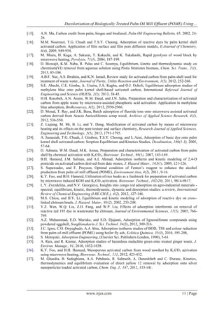 Decolorisation of Biologically Treated Palm Oil Mill Effluent (POME) Using…
[15].
[16].

[17].
[18].

[19].
[20].

[21].

[22].

[23].

[24].

[25].
[26].
[27].
[28].
[29].

[30].
[31].

[32].
[33].
[34].
[35].
[36].
[37].

A.N. Ma, Carbon credit from palm, biogas and biodiesel, Palm Oil Engineering Bulletin, 65, 2002, 2426.
M.M. Nourouzi, T.G. Chuah and T.S.Y. Choong, Adsorption of reactive dyes by palm kernel shell
activated carbon: Application of film surface and film pore diffusion models, E-Journal of Chemistry,
6(4), 2009, 949-954.
M. Miura, H. Kaga, A. Sakurai, T. Kakuchi, and K. Takahashi, Rapid pyrolysis of wood block by
microwave heating, Pyrolysis, 71(1), 2004, 187-199.
D. Biswajit, K.M. Naba, R. Palas and C. Soumya, Equilibrium, kinetic and thermodynamic study on
chromium(VI) removal from aqueous solution using Pistia Stratiotes biomass, Chem. Sci. Trans., 2(1),
2013, 85-104.
A.B.F. Nur, A.S. Ibrahim, and K.N. Ismail, Review study for activated carbon from palm shell used for
treatment of waste water, Journal of Purity, Utility Reaction and Environment, 1(5), 2012, 252-266.
S.E. Abechi, C.E. Gimba, A. Uzairu, J.A. Kagbu, and O.J. Ocholi, Equilibrium adsorption studies of
methylene blue onto palm kernel shell-based activated carbon, International Refereed Journal of
Engineering and Science (IRJES), 2(5), 2013, 38-45.
H.H. Roozbeh, A.N. Arami, W.M. Daud, and J.N. Sahu, Preparation and characterization of activated
carbon from apple waste by microwave-assisted phosphoric acid activation: Application in methylene
blue adsorption, BioResources, 8(2), 2013, 2950-2966.
D. Monal, T. Ray, and J.K. Basu, Batch adsorption of fluoride ions onto microwave assisted activated
carbon derived from Acacia Auriculiformis scrap wood, Archives of Applied Science Research, 4(1),
2012, 536-550.
Z. Liqiang, M. Mi, B. Li, and Y. Dong, Modification of activated carbon by means of microwave
heating and its effects on the pore texture and surface chemistry, Research Journal of Applied Sciences,
Engineering and Technology, 5(5), 2013, 1791-1795.
A. Jumasiah, T.G. Chuah, J. Gimbon, T.S.Y. Choong, and I. Azni, Adsorption of basic dye onto palm
kernel shell activated carbon: Sorption Equilibrium and Kinetics Studies, Desalination, 186(1-3), 2005,
57-64.
D. Adinata, W.M. Daud, M.K. Aroua, Preparation and characterization of activated carbon from palm
shell by chemical activation with K2CO3, Bioresour. Technol., 98(1), 2007, 145-149.
B.H. Hameed, J.M. Salman, and A.L Ahmad, Adsorption isotherm and kinetic modeling of 2,4-D
pesticide on activated carbon derived from date stones, J. Hazard Mater., 163(1), 2009, 121-126.
S. Supawadee, and F. Prayoon, Optimal condition of Fenton’s reagent to enhance the alcohol
production from palm oil mill effluent (POME), Environment Asia, 4(2), 2011, 9-16.
K.Y. Foo, and B.H. Hameed, Utilization of rice husks as a feedstock for preparation of activated carbon
by microwave induced KOH and K2CO3 activation. Bioresour. Technol., 102(20), 2011, 9814-9817.
L.Y. Zvezdelina, and N.V. Georgieva, Insights into congo red adsorption on agro-industrial materials spectral, equilibrium, kinetic, thermodynamic, dynamic and desorption studies: a review, International
Review of Chemical Engineering (I.RE.CH.E.), 4(2), 2012, 127-146.
M.S. Chiou, and H.Y. Li, Equilibrium and kinetic modeling of adsorption of reactive dye on crosslinked chitosan beads, J. Hazard. Mater., 93(2), 2002, 233-248.
Y.Z. Wen, W.Q. Liu, Z.H. Fang, and W.P. Liu, Effects of adsorption interferents on removal of
reactive red 195 dye in wastewater by chitosan, Journal of Environmental Sciences, 17(5), 2005, 766769.
A.Z. Muhammad, E.D. Mariske, and S.D. Djajanti, Adsorption of lignosulfonate compounds using
powdered eggshell, Songklanakarin J. Sci. Technol. 34(3), 2012, 309-316.
J.C. Igwe, C.O. Onyegbado, A.A Abia, Adsorption isotherm studies of BOD, TSS and colour reduction
from palm oil mill effluent (POME) using boiler fly ash, Eclética Química, 35(3), 2010, 195-208,
S. Motoyuki, Adsorption Engineering, (Elsevier Sci. Publishers London, 1990), 5-61.
A. Rais, and R. Kumar, Adsorption studies of hazardous malachite green onto treated ginger waste, J.
Environ. Manage., 91, 2010, 1032-1038.
K.Y. Foo, and B.H. Hameed, Mesoporous activated carbon from wood sawdust by K 2CO3 activation
using microwave heating, Bioresour. Technol., 111, 2012, 425-432.
M. Ghaedia, B. Sadeghiana, A.A. Pebdania, R. Sahraeib, A. Daneshfarb and C. Duranc, Kinetics,
thermodynamics and equilibrium evaluation of direct yellow 12 removal by adsorption onto silver
nanoparticles loaded activated carbon, Chem. Eng. J., 187, 2012, 133-141.

www.irjes.com

11 | Page

 