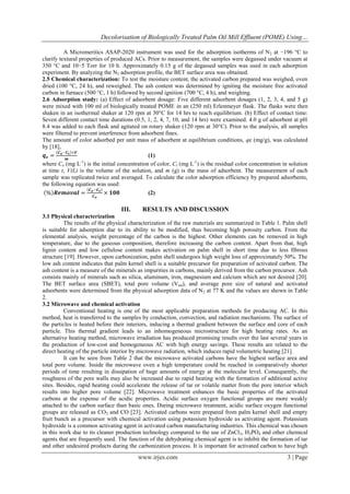 Decolorisation of Biologically Treated Palm Oil Mill Effluent (POME) Using…
A Micromeritics ASAP-2020 instrument was used for the adsorption isotherms of N 2 at −196 °C to
clarify textural properties of produced ACs. Prior to measurement, the samples were degassed under vacuum at
350 °C and 10−5 Torr for 10 h. Approximately 0.15 g of the degassed samples was used in each adsorption
experiment. By analyzing the N2 adsorption profile, the BET surface area was obtained.
2.5 Chemical characterization: To test the moisture content, the activated carbon prepared was weighed, oven
dried (100 °C, 24 h), and reweighed. The ash content was determined by igniting the moisture free activated
carbon in furnace (500 °C, 1 h) followed by second ignition (700 °C, 4 h), and weighing.
2.6 Adsorption study: (a) Effect of adsorbent dosage: Five different adsorbent dosages (1, 2, 3, 4, and 5 g)
were mixed with 100 ml of biologically treated POME in an (250 ml) Erlenmeyer flask. The flasks were then
shaken in an isothermal shaker at 120 rpm at 30°C for 14 hrs to reach equilibrium. (b) Effect of contact time:
Seven different contact time durations (0.5, 1, 2, 4, 7, 10, and 14 hrs) were examined. 4.0 g of adsorbent at pH
8.4 was added to each flask and agitated on rotary shaker (120 rpm at 30°C). Prior to the analysis, all samples
were filtered to prevent interference from adsorbent fines.
The amount of color adsorbed per unit mass of adsorbent at equilibrium conditions, qe (mg/g), was calculated
by [18],
𝑪 −𝑪 ×𝑽
𝒒𝒆 = 𝒐 𝒕
(1)
𝒎
where Co (mg L-1) is the initial concentration of color, Ct (mg L-1) is the residual color concentration in solution
at time t, V(L) is the volume of the solution, and m (g) is the mass of adsorbent. The measurement of each
sample was replicated twice and averaged. To calculate the color adsorption efficiency by prepared adsorbents,
the following equation was used:
𝑪 −𝑪
% 𝑹𝒆𝒎𝒐𝒗𝒂𝒍 = 𝒐 𝒕 × 𝟏𝟎𝟎
(2)
𝑪𝒐

III.

RESULTS AND DISCUSSION

3.1 Physical characterization
The results of the physical characterization of the raw materials are summarized in Table 1. Palm shell
is suitable for adsorption due to its ability to be modified, thus becoming high porosity carbon. From the
elemental analysis, weight percentage of the carbon is the highest. Other elements can be removed in high
temperature, due to the gaseous composition, therefore increasing the carbon content. Apart from that, high
lignin content and low cellulose content makes activation on palm shell in short time due to less fibrous
structure [19]. However, upon carbonization, palm shell undergoes high weight loss of approximately 50%. The
low ash content indicates that palm kernel shell is a suitable precursor for preparation of activated carbon. The
ash content is a measure of the minerals as impurities in carbons, mainly derived from the carbon precursor. Ash
consists mainly of minerals such as silica, aluminum, iron, magnesium and calcium which are not desired [20].
The BET surface area (SBET), total pore volume (V tot), and average pore size of natural and activated
adsorbents were determined from the physical adsorption data of N 2 at 77 K and the values are shown in Table
2.
3.2 Microwave and chemical activation
Conventional heating is one of the most applicable preparation methods for producing AC. In this
method, heat is transferred to the samples by conduction, convection, and radiation mechanisms. The surface of
the particles is heated before their interiors, inducing a thermal gradient between the surface and core of each
particle. This thermal gradient leads to an inhomogeneous microstructure for high heating rates. As an
alternative heating method, microwave irradiation has produced promising results over the last several years in
the production of low-cost and homogeneous AC with high energy savings. These results are related to the
direct heating of the particle interior by microwave radiation, which induces rapid volumetric heating [21].
It can be seen from Table 2 that the microwave activated carbons have the highest surface area and
total pore volume. Inside the microwave oven a high temperature could be reached in comparatively shorter
periods of time resulting in dissipation of huge amounts of energy at the molecular level. Consequently, the
roughness of the pore walls may also be increased due to rapid heating with the formation of additional active
sites. Besides, rapid heating could accelerate the release of tar or volatile matter from the pore interior which
results into higher pore volume [22]. Microwave treatment enhances the basic properties of the activated
carbons at the expense of the acidic properties. Acidic surface oxygen functional groups are more weakly
attached to the carbon surface than basic ones. During microwave treatment, acidic surface oxygen functional
groups are released as CO2 and CO [23]. Activated carbons were prepared from palm kernel shell and empty
fruit bunch as a precursor with chemical activation using potassium hydroxide as activating agent. Potassium
hydroxide is a common activating agent in activated carbon manufacturing industries. This chemical was chosen
in this work due to its cleaner production technology compared to the use of ZnCl 2, H3PO4 and other chemical
agents that are frequently used. The function of the dehydrating chemical agent is to inhibit the formation of tar
and other undesired products during the carbonization process. It is important for activated carbon to have high

www.irjes.com

3 | Page

 