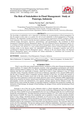 The International Journal Of Engineering And Science (IJES)
||Volume||2 ||Issue|| 10||Pages|| 01-10||2013||
ISSN(e): 2319 – 1813 ISSN(p): 2319 – 1805

The Role of Stakeholders in Flood Management: Study at
Ponorogo, Indonesia
Annisa Novita Sari1, Adi Susilo2,
Edi Susilo3
1

Postgraduate Program Environmental Resource Management University of Brawijaya
2
Physic Department, Science Faculty, University of Brawijaya
3
Fisheries and Marine Social Economic Department, Fisheries and Marine Faculty, University of Brawijaya

----------------------------------------------------ABSTRACT-----------------------------------------------------The knowledge of stakeholders role is important to determine the recommendations of flood management. So
that the purpose of this study is to analyze the role of each stakeholder in flood management at Ponorogo,
Indonesia. The stakeholders include Government, non-governmental organizations (NGOs), academics, and the
local community. This research used the descriptive qualitative method by using survey method. The data were
collected trough observations, interviews, questionnaires, and documentations. The coordinator in flood
management is Regional Disaster Management Agency. The jobs of Regional Disaster Management Agency are
to coordinate all of the stakeholders in each step of flood management, which consists of pre disaster, disaster
and post disaster. Pre disaster is a step of flood management which consists of flood mitigation and early
warning system. In the disaster phase, the stakeholders collaborate in emergency responses and will be
coordinated by Regional Disaster Management Agency. Whereas in the post disaster phase, the Regional
Disaster Management Agency will coordinate the related stakeholders to rehabilitate and reconstruct the
damage of existing infrastructure.

KEYWORDS: Stakeholders, Flood Management, Ponogoro, Indonesia
---------------------------------------------------------------------------------------------------------------------------------------Date of Submission: 23, September, 2013
Date of Acceptance: 10, October 2013
---------------------------------------------------------------------------------------------------------------------------------------

I.

INTRODUCTION

Flood is one of the most common natural disasters, irrespective of the state of human development and
natural conditions. It’s impacts affect the physical, economic, social, geographical, psychological, and cultural
spheres of human endeavor (Agbola, et al., 2012). The Regulation Number 24/2007 about Disaster Management
mentions that there are many kinds of disaster, which one of them is flood. Indonesia is one of a flood
vulnerable country. Frequently, flood hits several areas in Indonesia, especially in Java. Suyanto (2008) reports
that the type of disasters which is frequently occurred, especially in East Java, are floods and cyclones or
hurricanes. This type of disaster occurs only in the rainy season, but the impact will be devastating.Several
studies have been conducted to examine more deeply about the causes of flood. Sebastian (2008) suggested that
flood can be caused by two factors, natural causes and human activity causes. Natural causes consist of rainfall,
physiographic, erosions and sedimentations, river capacity, drainage capacity and the influence of tides. The
human activity causes include the changes of watershed conditions, residential areas around the riverbanks, the
destruction of land drainage, the damage of flood buildings, the damage of forest, and the bad planning of flood
control systems.
Ponorogo is one of the city in Java, Indonesia which is a flood vulnerable area. The huge flood had
occurred in Ponorogo at the end of 2007. It’s causes are the overflowing of Bengawan Solo river which flows
in this area. Heavy rainfall was not accommodated by the river was overflowed so that the river overflowed and
flooded the surrounding areas. The huge flood also occurred on February 22 nd, 2012, which was also caused by
high intensity of rainfall. The losses was considerable, such as inundation of some schools, hundreds of public
houses in four villages, thousands hectares of farmland, cut off access to the main road between Ponorogo
Regency and Pacitan Regency, and the interruption of economic activity (Java Pos Daily, 2012).Considering the
magnitude impact of the flood, it is important to consider several efforts to overcome the disaster. The overcome
should be based on the examination of the flood main cause that had been known. The overcome effort must
involve all of the stakeholders. The decision making consists of different stakeholders, which have a common in
finding the source of problems, and have the authority to resolve the existing problems together (Steins and
Edwards, 1999; Djalante, 2012).

www.theijes.com

The IJES

Page 1

 