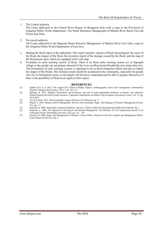 The Role Of Stakeholders In Flood…
1.

The Central authority
The Letter addressed to the Central River Region of Bengawan Solo with a copy to the Provincial of
Irrigation Public Works Department, The Water Resources Management of Madiun River Basin Unit and
Perum Jasa Tirta.

2.

Provincial authority
The Letter addressed to the Regional Water Resource Management of Madiun River Unit with a copy to
the Irrigation Public Works Department of East Java.

c.

Making the flood report to the authorities. This report includes: reports of flood chronological, the cause of
the flood, the impact of the flood, the inventory report of the damage caused by the flood, and the map of
the flood prone areas which are equipped with a risk map.
Formulate an early warning system of flood. There is no flood early warning system yet in Ngampel
village so the people can not prepare themself if the river overflowed and flooded the area where they live.
The formulation of early warning systems is important to do as flood mitigation efforts and also to reduce
the impact of the floods. This formula results should be socialized to the community, especially the people
who live in flood-prone areas, so the people will be know, understand and be able to prepare themselves if
there is the possibility of flood occur again in their region.

d.

REFERENCES
[1]
[2]

[3]
[4]
[5]
[6]
[7]

Agbola, B.S. et al. 2012. The August 2011 Flood in Ibadan, Nigeria: Anthropogenic Causes and Consequences. International
Journal of Disaster Risk Science. 2012, 3 (4): 207–217
Djalante, R. 2012. Adaptive Governance and Resilience: the role of multi-stakeholder platforms in disaster risk reduction.
Natural Hazard and Earth System Sciences. Copernicus Publications on behalf of the European Geosciences Union. Vol. 12. pg.
2923-2942
Java Pos Daily. 2012. Flood-Landslide Lunge 4 Districts. (23 February): pg. 31
Maarif, S. 2010. Disaster and Its Management. Review from Sociologic Aspec. The Dialogue of Disaster Management Journal;
1(1): pg. 1-7
Schmeer, K. 2008. Stakeholder Analysis Guidelines. Section 2. Policy Toolkit for Strengthening Health Sector Reform. Pg. 1
Sebastian, L. 2008. The Approach of Prevention and Disaster Management. The Dynamic of Civil Engineering Journal. Civil
Technique Faculty. Palembang University, 8(2): pg. 162 – 169
Suyanto, B. 2008. Impact and Management of Disaster Victims Efforts. Disaster in East Java, Impact and Management Efforts.
Expert Board of East Java, Pg. 2

www.theijes.com

The IJES

Page 10

 