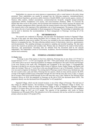 The Role Of Stakeholders In Flood…
Stakeholders in a process are actors (person or organizations) with a vested interest in the policy being
promoted. These stakeholders can usually be grouped into the following categories: international/donors,
national political (legislators, governors), public (ministry of health (MOH), social security agency, ministry of
finance), labor (unions, medical associations), commercial/private for-profit, nonprofit (nongovernmental
organizations (NGOs), foundations) civil society, and users/consumers (Schmeer, 2008). To overcome the
disaster that often occurs in this country, the Government and community have tried to increase the interest and
ability in disaster management efforts, especially after the tsunami disaster at the end of 2004 (Maarif, 2010).
This research refers to the important of the stakeholders role in flood management. The purpose of this research
is to analyze the role of each stakeholder in flood management at Ponorogo. The knowledge of stakeholders role
can be used to determine the recommendations in flood management in Ponorogo, involving all of the
stakeholders.

II.

METHODOLOGY

The research was conducted in Ponorogo, and took place the flood-prone location in Ngampel Village.
The time of the study was done during December 2012 to January 2013. This research uses the descriptive
qualitative method by using survey method. The survey was included on the area condition and the community
behavior in managing the area. The data collecting method consist of observations, interviews, questionnaires,
and documentations. The sampling techniques are purposive sampling and snowball sampling. The data types
used in this research are primary and secondary data. Primary data are obtained by the result of observations,
interviews, and questionnaires. Secondary data are obtained from the documents held by the relevant
stakeholders. The stakeholders consist of Government, Academics, Non-Governmental Organizations (NGOs)
and the local community.

III.

FINDINGS AND DISCUSSIONS

3.1.Study Area
Ponorogo is one of the regency in East Java, Indonesia. Ponorogo has an area about 1,317.78 km2. It
located between 111017 '- 111052' east longitude and 7049 '- 8020' south latitude with an altitude between 922,563 meters above sea level. Ponorogo boundaries are Madiun and Magetan in the north, Pacitan and Wonogiri
in the west, Pacitan in the south, and, Tulungagung and Trenggalek in the east (Figure 1.) Geographically,
Ponorogo is divided by two sub area, plateau which consist of Ngrayun, Sooko, Pudak, Pulung, and Ngebel, and
others are lowland. There are 17 rivers flow in this area through between 4 up to 58 kilometers. Fuction of this
river are used to irrigation for farmland. The existing land of Ponorogo consist of forest area, farmland area, and
the rest is used to moor, yard, and others. Ponorogo has two seasons, which are rainy and dry seasons. By 2010,
average of the highest rainfall occurs in December through 382 mm with the rainy days were 21 days, in August
has an average of the lowest rainfall through 38 mm with rainy days were 3 days. Based on The National Social
Economic Survey on 2010, the population in Ponorogo on the end of 2010 was decreased about 4,89%. The
population density was also decreased from 656 people/km2 to 623 people/km2.
Ngampel Village, which was the research location, is one of the village in Ponorogo. The total area of
this village are 290,585 hectares. The boundaries of Ngampel Village are Madusari Village in North, Turi
Village in East, Balong Village in South, and Muneng Village in West. Geographically, Ngampel village is
located at 110 meters above sea level with a temperature of 28 oC and rainfall of 2000 mm/year. The population
of Ngampel village on 2011 are 4.117 people. The majority of the population who works as Farmer
Entrepreneur are 496 people (50%). The education level of the community who are has not/did not complete the
primary school are about 2.272 people (55%).

www.theijes.com

The IJES

Page 2

 