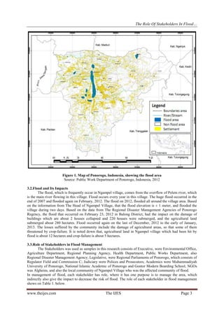 The Role Of Stakeholders In Flood…

Figure 1. Map of Ponorogo, Indonesia, showing the flood area
Source: Public Work Department of Ponorogo, Indonesia, 2012
3.2.Flood and Its Impacts
The flood, which is frequently occur in Ngampel village, comes from the overflow of Pelem river, which
is the main river flowing in this village. Flood occurs every year in this village. The huge flood occurred in the
end of 2007 and flooded again on February, 2012. The flood on 2012, flooded all around the village area. Based
on the information from The Head of Ngampel Village, that the flood elevation is ± 1 meter, and flooded the
village during two days. Based on the data from The Regional Disaster Management Agencies of Ponorogo
Regency, the flood that occurred on February 23, 2012 in Balong District, had the impact on the damage of
buildings which are about 2 houses collapsed and 220 houses were submerged, and the agricultural land
submerged about 280 hectares. Flood occurred again on the last of December, 2012 to the early of January,
2013. The losses suffered by the community include the damage of agricultural areas, so that some of them
threatened by crop-failure. It is noted down that, agricultural land in Ngampel village which had been hit by
flood is about 12 hectares and crop-failure is about 5 hectares.
3.3.Role of Stakeholders in Flood Management
The Stakeholders was used as samples in this research consists of Executive, were Environmental Office,
Agriculture Department, Regional Planning Agency, Health Department, Public Works Department, also
Regional Disaster Management Agency; Legislative, were Regional Parliaments of Ponorogo, which consists of
Regulator Field and Commission C; Judiciary were Polices and Prosecutors; Academics were Muhammadiyah
University of Ponorogo, National Islamic Academic of Ponorogo and Gontor Modern Boarding School; NGOs
was Algheins, and also the local community of Ngampel Village who was the affected community of flood.
In management of flood, each stakeholder has role, where it has one purpose is to manage the area, which
indirectly also give the impact to decrease the risk of flood. The role of each stakeholder in flood management
shows on Table 1. below.

www.theijes.com

The IJES

Page 3

 