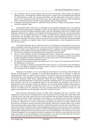 The Role Of Stakeholders In Flood…
c)

d)

The cooperation with all relevant agencies and The Local Governments, which include: The Regional
Planning Agency, The Department of Public Works which is consists of The Copyrighted Works Field and
The Water Resources Field, The Environmental Office and The Department of Agriculture which is
consist of The Agricultural Field and Forestry Field. This cooperation is about the region management
efforts, which are paying more attention on environmental areas as a flood prevention.
Cooperation with local communities to establish The Disaster Resilient Village, but this program is still not
formed for Ngampel Village.

e)
Environmental Office, which acts as a coordinator in environmental management, has a very important
role in preventing flooding disaster, including to control the development area which has been planned and
implemented involving The Regional Planning Agency and The Copyrighted Works Field of Public Works
Department which have the authority in the regional development planning of Ponorogo. Environmental Office
involvement in the development planning of Ponorogo is intended that the planned development based on
environmental and sustainable. This concept is intended that the existing development process is not only
emphasizes the importance of political, economic and social, but also respect to the environment and sustainable
development, so that there is no negative impact on the environmental quality, so later the generations can also
enjoy the environment.
The Regional Planning Agency which has the role of coordinating the related agencies in the macro
region development, should also pay attention to the rules of the environment in the area development that has
been planned. Various issues about the areas development which are related to the environment in Ponorogo,
was mentioned in The Medium Term Development Plan of Ponorogo 2010-2015, include:
a. The low of the infrastructure development quality and quantity in rural and urban
b. The low of the utilization of forest development that aimed to optimize the ecological and economic
benefits, forest and land rehabilitation are needed to reduce the rate of degradation, and the lack of efforts
to reduce the pollution and the development of new energy sources that are environmentally friendly.
c. The low of pollution monitoring and control systems.
d. The absence of strict sanctions against the illegal miners or the violater of the regulations and the lack of
the rehabilitation of mined areas .
e. There is a shortage of competent and professional human resources as an instrument of the development,
and low of the quality and quantity of human resources in mastery of science and technology to promote
the accelerated of the development in all fields.
Referring to the problems in the area development which based on environment and sustainable, the
Ministry of Environment, as a coordinator of environmental management, has an authorities to tackle the
existing problems which was related to the environment. The efforts to overcome these problems, the Ministry
of Environment can also cooperate with relevant agencies, namely the Department of Agriculture (Agriculture
and Forestry Division), Public Works Department (Water Resources Management Division), the police,
prosecutors and NGOs.Department of Agriculture, through the counseling process, can do the counseling to the
local community about the area management based on the environment and sustainable. The Division of
Agriculture gives the counseling to educate the farmers to do the environmentally friendly farming system to
minimize the usage of pesticides and chemical fertilizers so it is not make the degradation of the land. The
Division of Forestry gives the counseling to the local community about the importance of forests as a life
support so the people take care and participate in the efforts to protect the forest.
Water Resources Management Division of Public Works Department also has an authority in the
management of water resources, including built the water infrastructure so the existing water, either water which
is flowing in rivers and water stored in the soil, can be maintained and not bring the disaster, both in the rainy
season and the dry season. Periodic monitoring of water balance is very important to do to know the availability
of water and water usage so the water balance can be maintained. The cooperation between the police and
prosecutors is important to do in terms of monitoring and enforcement actions on any legal violations which
may harm the environment. Sanctions should be given explicitly and provide a deterrent effect so the violators
will not repeat the offense again and those who have violated will not desire to do.The roles of the NGOs are as
a discussion medium to initiate the ideas in flood management include the various elements of the community,
make an appeal to the community and socialize the effort of flood management so the people also involved in it
and participate, although only force that can be given as forms of the participation. The community involvement
in disaster management is very important, because the community who utilize the environment and also felt the
impact of the flood so with the participation of the community, it can form the people behaviour who know,
aware and concern in protecting the environment so flood can be prevented.

www.theijes.com

The IJES

Page 5

 