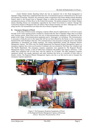 The Role Of Stakeholders In Flood…
Gontor Modern Islamic Boarding School also has an important role in the flood management in
Ngampel village. People have complained about the slow of normalization process in Pelem River by The Local
Government of Ponorogo. Therefore, the community made a cooperation with Gontor Modern Islamic Boarding
School, which is also located close to Ngampel village, to submit the petition proposal for improvement or
normalization process of Pelem River to the Central Government. The petition proposal from Gontor Modern
Islamic Boarding School was immediately responded by the Central Government to realized. Through The
Central River Region of Bengawan Solo, the efforts of River Pelem normalize was done. Although only 5 miles
along, but this river normalization can reduce the risk of flood in Ngampel village.
B.

Emergency Response of Flood
At the time of flood occured, emergency response efforts must be implemented so it will not to cause
the high victim. Early warning system is needed in a situation like this. But in Ngampel village, there is no flood
early warning system. When flood occurs, the role of telecommunications equipment to be important for the
people in this village. Telecommunications equipment used is “kentongan” or a cell phone. This communication
is necessary to bring the news to the region that still has not been affected by the floods, so they can prepare
themself if the water flooding to that area. This communication is also necessary to bring the news to the related
stakeholders to immediately get further treatment. The related stakeholders include The Regional Disaster
Management Agency, The Police and The Health Department.The Regional Disaster Management Agency in
emergency response, has a role as an Executive Command, who was assisted by The Police, the volunteers and
The Health Department. The emergency response equipments were prepared by The Regional Disaster
Management Agency include: 2 units of rubber boat completed with paddles, boat engines, and buoys. 1 unit
rubber boat completed with 10 units buoy with the capacity for 10 people. The other emergency response
equipment include: tent squads, generators and water treatment that serves as a provider of clean water to
disaster victims. The Regional Disaster Management Agency also has a car that can be used to transport the
emergency response equipments.

Figure 2. The Emergency Response Equipments of Flood
in The Regional Disaster Management Agency of Ponorogo
(Source: Reseacher Documentation, 2013)

www.theijes.com

The IJES

Page 6

 