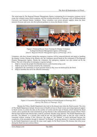 The Role Of Stakeholders In Flood…
The initial steps by The Regional Disaster Management Agency in preparing for an emergency response was to
create the volunteer teams which cooperate with the existing universities in Ponorogo, such as Muhammadiyah
University and National Islamic Academic. These volunteers were given advance supplies about the basic
material of rescue and swim, also the technical guidance to rescue the disaster victims.

Figure 3. Potencial Rescue Team Training for Disaster Volunteers
by Regional Disaster Management Agency of Ponorogo
(Source: Regional Disaster Management Agency of Ponorogo, 2012)
Volunteers, who have formed, during the emergency response will be contacted directly and asked to handling
the disaster victims. During at the disaster site, the volunteers moved based on the command of The Regional
Disaster Management Agency. Beside the volunteers, the emergency response was also carried out by the
Police. The role of the police in emergency response include:
1. Help to evacuate the people from flooded area to a safer location using a cart.
2. Help to secure the livestock owned by the community.
3. Appealed to the community to secure personal items so they were not destroyed by the flood.
4. Help to distribute the aid to the affected community.

Figure 4. Evacuation Proccess Doing by Police on Flood Disaster in Ponorogo 2012
(Source:The Police of Ponorogo, 2012)
Besides the Police, Health Department also took to the disaster area when the flood occured. The roles
of The Health Department include: the provision of health services to flood victims, providing logistical support
to flood victims, to collect the data on the number of victims and the type of disease which infected the flood
victims, also to perform the water treatment by giving chlorine to the contaminated wells caused of flood. Water
that has been boiled with chlorine then could be consumed. Besides using chlorine, The Health Department also
provides "Air Rahmat" or a powder that could be put into that polluted water so that the water could be
consumed without cooking it first. However, the usage of "Air Rahmat" is rarely performed because the
complexity of the procedures through to obtained "Air Rahmat", so giving chlorine is a step that could be done
by the Health Department to provide the clean water supply for the flood victims.The diseases that often occur
during the flood was not a serious illness.

www.theijes.com

The IJES

Page 7

 
