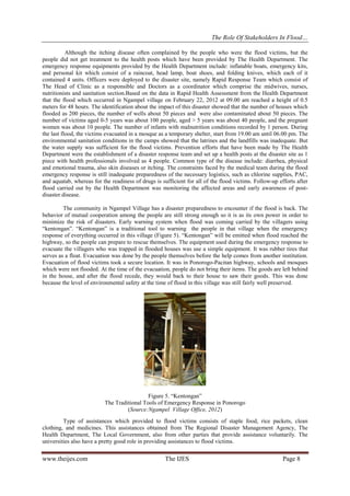 The Role Of Stakeholders In Flood…
Although the itching disease often complained by the people who were the flood victims, but the
people did not get treatment to the health posts which have been provided by The Health Department. The
emergency response equipments provided by the Health Department include: inflatable boats, emergency kits,
and personal kit which consist of a raincoat, head lamp, boat shoes, and folding knives, which each of it
contained 4 units. Officers were deployed to the disaster site, namely Rapid Response Team which consist of
The Head of Clinic as a responsible and Doctors as a coordinator which comprise the midwives, nurses,
nutritionists and sanitation section.Based on the data in Rapid Health Assessment from the Health Department
that the flood which occurred in Ngampel village on February 22, 2012 at 09.00 am reached a height of 0.5
meters for 48 hours. The identification about the impact of this disaster showed that the number of houses which
flooded as 200 pieces, the number of wells about 50 pieces and were also contaminated about 50 pieces. The
number of victims aged 0-5 years was about 100 people, aged > 5 years was about 40 people, and the pregnant
women was about 10 people. The number of infants with malnutrition conditions recorded by 1 person. During
the last flood, the victims evacuated in a mosque as a temporary shelter, start from 19.00 am until 06.00 pm. The
environmental sanitation conditions in the camps showed that the latrines and the landfills was inadequate. But
the water supply was sufficient for the flood victims. Prevention efforts that have been made by The Health
Department were the establishment of a disaster response team and set up a health posts at the disaster site as 1
piece with health professionals involved as 4 people. Common type of the disease include: diarrhea, physical
and emotional trauma, also skin diseases or itching. The constraints faced by the medical team during the flood
emergency response is still inadequate preparedness of the necessary logistics, such as chlorine supplies, PAC,
and aquatab, whereas for the readiness of drugs is sufficient for all of the flood victims. Follow-up efforts after
flood carried out by the Health Department was monitoring the affected areas and early awareness of postdisaster disease.
The community in Ngampel Village has a disaster preparedness to encounter if the flood is back. The
behavior of mutual cooperation among the people are still strong enough so it is as its own power in order to
minimize the risk of disasters. Early warning system when flood was coming carried by the villagers using
“kentongan”. “Kentongan” is a traditional tool to warning the people in that village when the emergency
response of everything occurred in this village (Figure 5). “Kentongan” will be emitted when flood reached the
highway, so the people can prepare to rescue themselves. The equipment used during the emergency response to
evacuate the villagers who was trapped in flooded houses was use a simple equipment. It was rubber tires that
serves as a float. Evacuation was done by the people themselves before the help comes from another institution.
Evacuation of flood victims took a secure location. It was in Ponorogo-Pacitan highway, schools and mosques
which were not flooded. At the time of the evacuation, people do not bring their items. The goods are left behind
in the house, and after the flood recede, they would back to their house to saw their goods. This was done
because the level of environmental safety at the time of flood in this village was still fairly well preserved.

Figure 5. “Kentongan”
The Traditional Tools of Emergency Response in Ponorogo
(Source:Ngampel Village Office, 2012)
Type of assistances which provided to flood victims consists of staple food, rice packets, clean
clothing, and medicines. This assistances obtained from The Regional Disaster Management Agency, The
Health Department, The Local Government, also from other parties that provide assistance voluntarily. The
universities also have a pretty good role in providing assistances to flood victims.

www.theijes.com

The IJES

Page 8

 
