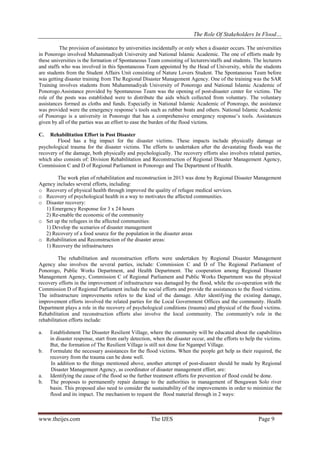 The Role Of Stakeholders In Flood…
The provision of assistance by universities incidentally or only when a disaster occurs. The universities
in Ponorogo involved Muhammadiyah University and National Islamic Academic. The one of efforts made by
these universities is the formation of Spontaneous Team consisting of lecturers/staffs and students. The lecturers
and staffs who was involved in this Spontaneous Team appointed by the Head of University, while the students
are students from the Student Affairs Unit consisting of Nature Lovers Student. The Spontaneous Team before
was getting disaster training from The Regional Disaster Management Agency. One of the training was the SAR
Training involves students from Muhammadiyah University of Ponorogo and National Islamic Academic of
Ponorogo.Assistance provided by Spontaneous Team was the opening of post-disaster center for victims. The
role of the posts was established were to distribute the aids which collected from voluntary. The voluntary
assistances formed as cloths and funds. Especially in National Islamic Academic of Ponorogo, the assistance
was provided were the emergency response’s tools such as rubber boats and others. National Islamic Academic
of Ponorogo is a university in Ponorogo that has a comprehensive emergency response’s tools. Assistances
given by all of the parties was an effort to ease the burden of the flood victims.
C.

Rehabilitation Effort in Post Disaster
Flood has a big impact for the disaster victims. These impacts include physically damage or
psychological trauma for the disaster victims. The efforts to undertaken after the devastating floods was the
recovery of the damage, both physically and psychologically. The recovery efforts also involves related parties,
which also consists of: Division Rehabilitation and Reconstruction of Regional Disaster Management Agency,
Commission C and D of Regional Parliament in Ponorogo and The Department of Health.
The work plan of rehabilitation and reconstruction in 2013 was done by Regional Disaster Management
Agency includes several efforts, including:
o Recovery of physical health through improved the quality of refugee medical services.
o Recovery of psychological health in a way to motivates the affected communities.
o Disaster recovery:
1) Emergency Response for 3 x 24 hours
2) Re-enable the economic of the community
o Set up the refugees in the affected communities:
1) Develop the scenarios of disaster management
2) Recovery of a food source for the population in the disaster areas
o Rehabilitation and Reconstruction of the disaster areas:
1) Recovery the infrastructures
The rehabilitation and reconstruction efforts were undertaken by Regional Disaster Management
Agency also involves the several parties, include: Commission C and D of The Regional Parliament of
Ponorogo, Public Works Department, and Health Department. The cooperation among Regional Disaster
Management Agency, Commission C of Regional Parliament and Public Works Department was the physical
recovery efforts in the improvement of infrastructure was damaged by the flood, while the co-operation with the
Commission D of Regional Parliament include the social efforts and provide the assistances to the flood victims.
The infrastructure improvements refers to the kind of the damage. After identifying the existing damage,
improvement efforts involved the related parties for the Local Government Offices and the community. Health
Department plays a role in the recovery of psychological conditions (trauma) and physical of the flood victims.
Rehabilitation and reconstruction efforts also involve the local community. The community's role in the
rehabilitation efforts include:
a.

b.

a.
b.

Establishment The Disaster Resilient Village, where the community will be educated about the capabilities
in disaster response, start from early detection, when the disaster occur, and the efforts to help the victims.
But, the formation of The Resilient Village is still not done for Ngampel Village.
Formulate the necessary assistances for the flood victims. When the people get help as their required, the
recovery from the trauma can be done well.
In addition to the things mentioned above, another attempt of post-disaster should be made by Regional
Disaster Management Agency, as coordinator of disaster management effort, are:
Identifying the cause of the flood so the further treatment efforts for prevention of flood could be done.
The proposes to permanently repair damage to the authorities in management of Bengawan Solo river
basin. This proposed also need to consider the sustainability of the improvements in order to minimize the
flood and its impact. The mechanism to request the flood material through in 2 ways:

www.theijes.com

The IJES

Page 9

 