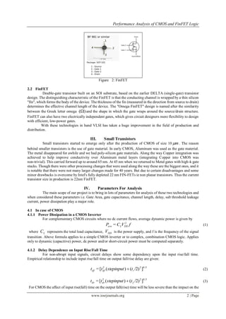 Performance Analysis of CMOS and FinFET Logic
www.iosrjournals.org 2 | Page
Figure 2: FinFET
2.2 FinFET
Double-gate transistor built on an SOI substrate, based on the earlier DELTA (single-gate) transistor
design. The distinguishing characteristic of the FinFET is that the conducting channel is wrapped by a thin silicon
"fin", which forms the body of the device. The thickness of the fin (measured in the direction from source to drain)
determines the effective channel length of the device. The "Omega FinFET" design is named after the similarity
between the Greek letter omega )( and the shape in which the gate wraps around the source/drain structure.
FinFET can also have two electrically independent gates, which gives circuit designers more flexibility to design
with efficient, low-power gates.
With these technologies in hand VLSI has taken a huge improvement in the field of production and
distribution.
III. Small Transistors
Small transistors started to emerge only after the production of CMOS of size 10 m . The reason
behind smaller transistors is the use of gate material. In early CMOS, Aluminum was used as the gate material.
The metal disappeared for awhile and we had poly-silicon gate materials. Along the way Copper integration was
achieved to help improve conductivity over Aluminum metal layers (integrating Copper into CMOS was
non-trivial). This carried forward up to around 65 nm. At 45 nm when we returned to Metal gates with high-k gate
stacks. Though there were other processing changes that were used along the way these are the biggest ones, and it
is notable that there were not many larger changes made for 40 years. But due to certain disadvantages and some
minor drawbacks is overcome by Intel's fully depleted 22 nm FIN-FETs ie non planar transistors. Thus the current
transistor size in production is 22nm FinFET.
IV. Parameters For Analysis
The main scope of our project is to bring in lots of parameters for analysis of these two technologies and
when considered these parameters i.e. Gate Area, gate capacitance, channel length, delay, sub threshold leakage
current, power dissipation play a major role.
4.1 In case of CMOS
4.1.1 Power Dissipation in a CMOS Inverter
For complementary CMOS circuits where no dc current flows, average dynamic power is given by
fVCP DDLave
2
= (1)
where LC represents the total load capacitance, DDV is the power supply, and f is the frequency of the signal
transition. Above formula applies to a simple CMOS inverter or to complex, combination CMOS logic. Applies
only to dynamic (capacitive) power, dc power and/or short-circuit power must be computed separately.
4.1.2 Delay Dependence on Input Rise/Fall Time
For non-abrupt input signals, circuit delays show some dependency upon the input rise/fall time.
Empirical relationship to include input rise/fall time on output fall/rise delay are given:
0.522
]/2)()([= rdfdf tstepinputtt  (2)
0.522
]/2)()([= fdrdr tstepinputtt  (3)
For CMOS the affect of input rise(fall) time on the output fall(rise) time will be less severe than the impact on the
 