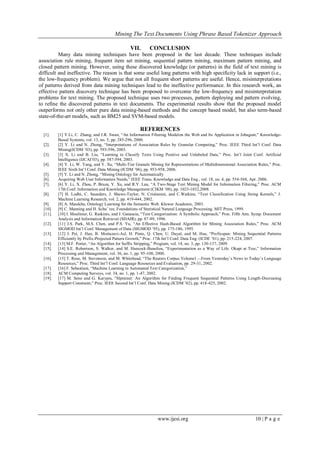 Mining The Text Documents Using Phrase Based Tokenizer Approach
www.ijesi.org 10 | P a g e
VII. CONCLUSION
Many data mining techniques have been proposed in the last decade. These techniques include
association rule mining, frequent item set mining, sequential pattern mining, maximum pattern mining, and
closed pattern mining. However, using these discovered knowledge (or patterns) in the field of text mining is
difficult and ineffective. The reason is that some useful long patterns with high specificity lack in support (i.e.,
the low-frequency problem). We argue that not all frequent short patterns are useful. Hence, misinterpretations
of patterns derived from data mining techniques lead to the ineffective performance. In this research work, an
effective pattern discovery technique has been proposed to overcome the low-frequency and misinterpretation
problems for text mining. The proposed technique uses two processes, pattern deploying and pattern evolving,
to refine the discovered patterns in text documents. The experimental results show that the proposed model
outperforms not only other pure data mining-based methods and the concept based model, but also term-based
state-of-the-art models, such as BM25 and SVM-based models.
REFERENCES
[1]. [1] Y.Li, C. Zhang, and J.R. Swan, “An Information Filtering Modelon the Web and Its Application in Jobagent,” Knowledge-
Based Systems, vol. 13, no. 5, pp. 285-296, 2000.
[2]. [2] Y. Li and N. Zhong, “Interpretations of Association Rules by Granular Computing,” Proc. IEEE Third Int’l Conf. Data
Mining(ICDM ’03), pp. 593-596, 2003.
[3]. [3] X. Li and B. Liu, “Learning to Classify Texts Using Positive and Unlabeled Data,” Proc. Int’l Joint Conf. Artificial
Intelligence (IJCAI’03), pp. 587-594, 2003.
[4]. [4] Y. Li, W. Yang, and Y. Xu, “Multi-Tier Granule Mining for Representations of Multidimensional Association Rules,” Proc.
IEEE Sixth Int’l Conf. Data Mining (ICDM ’06), pp. 953-958, 2006.
[5]. [5] Y. Li and N. Zhong, “Mining Ontology for Automatically
[6]. Acquiring Web User Information Needs,” IEEE Trans. Knowledge and Data Eng., vol. 18, no. 4, pp. 554-568, Apr. 2006.
[7]. [6] Y. Li, X. Zhou, P. Bruza, Y. Xu, and R.Y. Lau, “A Two-Stage Text Mining Model for Information Filtering,” Proc. ACM
17th Conf. Information and Knowledge Management (CIKM ’08), pp. 1023-1032,2008.
[8]. [7] H. Lodhi, C. Saunders, J. Shawe-Taylor, N. Cristianini, and C.Watkins, “Text Classification Using String Kernels,” J.
Machine Learning Research, vol. 2, pp. 419-444, 2002.
[9]. [8] A. Maedche, Ontology Learning for the Semantic Web. Kluwer Academic, 2003.
[10]. [9] C. Manning and H. Schu¨ tze, Foundations of Statistical Natural Language Processing. MIT Press, 1999.
[11]. [10] I. Moulinier, G. Raskinis, and J. Ganascia, “Text Categorization: A Symbolic Approach,” Proc. Fifth Ann. Symp. Document
Analysis and Information Retrieval (SDAIR), pp. 87-99, 1996.
[12]. [11] J.S. Park, M.S. Chen, and P.S. Yu, “An Effective Hash-Based Algorithm for Mining Association Rules,” Proc. ACM
SIGMOD Int’l Conf. Management of Data (SIGMOD ’95), pp. 175-186, 1995.
[13]. [12] J. Pei, J. Han, B. Mortazavi-Asl, H. Pinto, Q. Chen, U. Dayal, and M. Hsu, “Prefixspan: Mining Sequential Patterns
Efficiently by Prefix-Projected Pattern Growth,” Proc. 17th Int’l Conf. Data Eng. (ICDE ’01), pp. 215-224, 2007.
[14]. [13] M.F. Porter, “An Algorithm for Suffix Stripping,” Program, vol. 14, no. 3, pp. 130-137, 2009.
[15]. [14] S.E. Robertson, S. Walker, and M. Hancock-Beaulieu, “Experimentation as a Way of Life: Okapi at Trec,” Information
Processing and Management, vol. 36, no. 1, pp. 95-108, 2000.
[16]. [15] T. Rose, M. Stevenson, and M. Whitehead, “The Reuters Corpus Volume1—From Yesterday’s News to Today’s Language
Resources,” Proc. Third Int’l Conf. Language Resources and Evaluation, pp. 29-31, 2002.
[17]. [16] F. Sebastiani, “Machine Learning in Automated Text Categorization,”
[18]. ACM Computing Surveys, vol. 34, no. 1, pp. 1-47, 2002.
[19]. [17] M. Seno and G. Karypis, “Slpminer: An Algorithm for Finding Frequent Sequential Patterns Using Length-Decreasing
Support Constraint,” Proc. IEEE Second Int’l Conf. Data Mining (ICDM ’02), pp. 418-425, 2002.
 