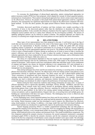 Mining The Text Documents Using Phrase Based Tokenizer Approach
www.ijesi.org 2 | P a g e
To overcome the disadvantages of phrase-based approaches, pattern mining-based approaches (or
pattern taxonomy models (PTM) have been proposed, which adopted the concept of closed sequential patterns,
and pruned non closed patterns. These pattern mining-based approache have shown certain extent improvements
on the effectiveness. However, the paradox is that people think pattern-based approaches could be a significant
alternative, but consequently less significant improvements are made for the effectiveness compared with term-
based methods. To solve the above paradox, this paper present Effective Pattern discovery technique, which
first
Calculates discovered specificities of patterns and then evaluates term weights according to the
distribution of terms in the discovered patterns rather than the distribution in documents for solving the
misinterpretation problem. It also considers the influence of patterns from the negative training examples to find
ambiguous (noisy) patterns and try to reduce their influence for the low-frequency problem. The process of
updating ambiguous patterns can be referred as pattern evolution. The proposed approach can improve the
accuracy of evaluating term weights because discovered patterns are more specific than whole documents.
II. RELATED WORK
Many types of text representations have been proposed in the past. A well known one is the bag of
words that uses keywords (terms) as elements in the vector of the feature space. In the tf*idf weighting scheme
is used for text representation in Rocchio classifiers. In addition to TFIDF, the global IDF and entropy
weighting scheme is proposed in and improves performance by an average of 30 percent. Various weighting
schemes for the bag of words representation approach were given in .The problem of the bag of words approach
is how to select a limited number of features among an enormous set of words or terms in order to increase the
system’s efficiency and avoid over fitting .In order to reduce the number of features, many dimensionality
reduction approaches have been conducted by the use of feature selection techniques, such as Information Gain,
Mutual Information, Chi-Square ,Odds ratio, and so on.
The choice of a representation depended on what one regards as the meaningful units of text and the
meaningful natural language rules for the combination of these units. With respect to the representation of the
content of documents ,some research works have used phrases rather than individual words. In the combination
of unigram and bigrams was chosen for document indexing in text categorization (TC) and evaluated on a
variety of feature evaluation functions (FEF). A phrase-based text representation for Web document
management was also proposed in.
Data mining techniques have been used for text analysis by extracting co occurring terms as descriptive
phrases from document collections. However, the effectiveness of the text mining systems using phrases as text
representation showed no significant improvement. The likely reason was that a phrase-based method had
“lower consistency of assignment and lower document frequency for terms” as mentioned in Term-based
ontology mining methods also provided some thoughts for text representations. For example, hierarchical
clustering was used to determine synonymy and hyponymy relations between keywords .Also, the pattern
evolution technique was introduced. In order to improve the performance of term-based ontology mining.
Pattern mining has been extensively studied in data mining communities for many years. A variety of
efficient algorithms such as Apriori-like algorithms, PrefixSpan, FP-tree, SPADE, SLPMiner, and GST have
been proposed. These research works have mainly focused on developing efficient mining algorithms for
discovering patterns from a large data collection. However, searching for useful and interesting patterns and
rules was still an open problem. In the field of text mining, pattern mining techniques can be used to find
various text patterns, such as sequential patterns, frequent item sets, co-occurring terms and multiple grams, for
building up a representation with these new types of features. The challenging issue is how to effectively deal
with the large amount of discovered patterns.
For the challenging issue, closed sequential patterns have been used for text mining in , which proposed that
the concept of closed patterns in text mining was useful and had the potential for improving the performance of
text mining. Pattern taxonomy model was also developed in and to improve the effectiveness by effectively
using closed patterns in text mining. In addition, a two-stage model that used both term-based methods and
pattern based methods was introduced in to significantly improve the performance of information filtering.
Natural language processing (NLP) is a modern computational technology that can help people to
understand the meaning of text documents. For a long time, NLP was struggling for dealing with uncertainties in
human languages. Recently, a new concept-based model was presented to bridge the gap between NLP and text
mining, which analyzed terms on the sentence and document levels .This model included three components. The
first component analyzed the semantic structure of sentences; the second component constructed a conceptual
ontological graph (COG) to describe the semantic structures; and the last component extracted top concepts
based on the first two components to build feature vectors using the standard vector space model. The advantage
of the concept-based model is that it can effectively discriminate between non important terms and meaningful
 