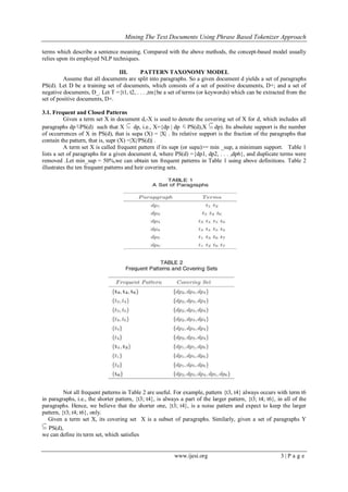 Mining The Text Documents Using Phrase Based Tokenizer Approach
www.ijesi.org 3 | P a g e
terms which describe a sentence meaning. Compared with the above methods, the concept-based model usually
relies upon its employed NLP techniques.
III. PATTERN TAXONOMY MODEL
Assume that all documents are split into paragraphs. So a given document d yields a set of paragraphs
PS(d). Let D be a training set of documents, which consists of a set of positive documents, D+; and a set of
negative documents, D_. Let T ={t1, t2, . . . ,tm}be a set of terms (or keywords) which can be extracted from the
set of positive documents, D+.
3.1. Frequent and Closed Patterns
Given a term set X in document d,-X is used to denote the covering set of X for d, which includes all
paragraphs dp PS(d) such that X dp, i.e., X={dp | dp PS(d),X dp). Its absolute support is the number
of occurrences of X in PS(d), that is supa (X) = |X| . Its relative support is the fraction of the paragraphs that
contain the pattern, that is, supr (X) =|X|/PS(d)| .
A term set X is called frequent pattern if its supr (or supa)>= min _sup, a minimum support. Table 1
lists a set of paragraphs for a given document d, where PS(d) ={dp1, dp2, . . . ,dp6}, and duplicate terms were
removed .Let min_sup = 50%,we can obtain ten frequent patterns in Table 1 using above definitions. Table 2
illustrates the ten frequent patterns and heir covering sets.
Not all frequent patterns in Table 2 are useful. For example, pattern {t3, t4} always occurs with term t6
in paragraphs, i.e., the shorter pattern, {t3; t4}, is always a part of the larger pattern, {t3; t4; t6}, in all of the
paragraphs. Hence, we believe that the shorter one, {t3; t4}, is a noise pattern and expect to keep the larger
pattern, {t3; t4; t6}, only.
Given a term set X, its covering set X is a subset of paragraphs. Similarly, given a set of paragraphs Y
PS(d),
we can define its term set, which satisfies
 