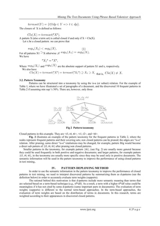 Mining The Text Documents Using Phrase Based Tokenizer Approach
www.ijesi.org 4 | P a g e
The closure of X is defined as follows:
A pattern X (also a term set) is called closed if and only if X = Cls(X).
Let x be a closed pattern .we can prove that
For all patterns X1 X otherwise ,if
We have
Where and are the absolute support of pattern X1 and x, respectively.
We also have
that is,
3.2. Pattern Taxonomy
Patterns can be structured into a taxonomy by using the is-a (or subset) relation. For the example of
Table 1, where we have illustrated a set of paragraphs of a document, and the discovered 10 frequent patterns in
Table 2 if assuming min sup ¼ 50%. There are, however, only three
Fig 2 Pattern taxonomy
Closed patterns in this example. They are <t3, t4, t6>, <t1, t2>, and <t6>.
Fig. 2 illustrates an example of the pattern taxonomy for the frequent patterns in Table 2, where the
nodes represent frequent patterns and their covering sets; non closed patterns can be pruned; the edges are “is-a”
relation. After pruning, some direct “is-a” retaliations may be changed, for example, pattern ft6g would become
a direct sub pattern of {t3, t4, t6} after pruning non closed patterns.
Smaller patterns in the taxonomy, for example pattern {t6}, (see Fig. 2) are usually more general because
they could be used frequently in both positive and negative documents; and larger patterns, for example pattern
{t3, t4, t6}, in the taxonomy are usually more specific since they may be used only in positive documents. The
semantic information will be used in the pattern taxonomy to improve the performance of using closed patterns
in text mining,.
IV. PATTERN DEPLOYING METHOD
In order to use the semantic information in the pattern taxonomy to improve the performance of closed
patterns in text mining, we need to interpret discovered patterns by summarizing them as d-patterns (see the
definition below) in order to accurately evaluate term weights (supports).
The rational behind this motivation is that d-patterns include more semantic meaning than terms that
are selected based on a term-based technique (e.g., tf*idf). As a result, a term with a higher tf*idf value could be
meaningless if it has not cited by some d-patterns (some important parts in documents). The evaluation of term
weights (supports) is different to the normal term-based approaches. In the term-based approaches, the
evaluation of term weights are based on the distribution of terms in documents. In this research, terms are
weighted according to their appearances in discovered closed patterns.
 