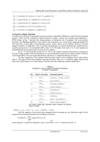 Mining The Text Documents Using Phrase Based Tokenizer Approach
www.ijesi.org 6 | P a g e
4.2 D-pattern Mining Algorithm
To improve the efficiency of the pattern taxonomy mining, an algorithm, SPMining, to find all closed sequential
patterns, which used the well-known Apriori property in order to reduce the searching space.Algorithm 1
(PTM) shown in Fig. 3 describes the training process of finding the set of d-patterns. For every positive
document, the SPMining algorithm is first called in step 3 giving rise to a set of closed sequential patterns SP.
The main focus of this paper is the deploying process, which consists of the d-pattern discovery and term
support evaluation. In Algorithm 1 (Fig. 3), all discovered patterns in a positive document are composed into a
d_pattern giving rise to a set of d-patterns DP in steps 5 to 8. Thereafter, from steps 11 to 18, term supports are
calculated based on the normal forms for all terms in d_patterns.
Let m = |T| be the number of terms in T, n= |D+| be the number of positive documents in a training set,
K be the average number of discovered patterns in a positive document, and k be the average number of terms in
a discovered pattern. We also assume that the basic operation is a comparison between two terms.
The time complexity of the d-pattern discovery (from steps 5 to 8) is O(Kk2n). Step 9 takes O(mn).
Step 11 also gets all terms from d-patterns and takes O(m2n2). Steps 12 to 14 initialize support function and
take O (m), and the steps 15 to 19 take O(mn). Therefore, the time complexity of pattern deploying is
After the supports of terms have been computed from the training set, the following weight will be
assigned to all incoming documents d for deciding its relevance
(3)
where support(t) is defined in Algorithm (Fig. 3); and T(t,d) = 1 if t d; otherwise T(t,d) = 0.
 