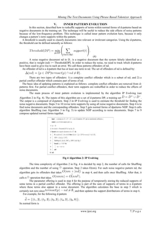 Mining The Text Documents Using Phrase Based Tokenizer Approach
www.ijesi.org 7 | P a g e
V. INNER PATTERN EVOLUTION
In this section, described how to reshuffle supports of terms within normal forms of d-patterns based on
negative documents in the training set. The technique will be useful to reduce the side effects of noisy patterns
because of the low-frequency problem. This technique is called inner pattern evolution here, because it only
changes a pattern’s term supports within the pattern.
A threshold is usually used to classify documents into relevant or irrelevant categories. Using the d-patterns,
the threshold can be defined naturally as follows:
(4)
A noise negative document nd in D_ is a negative document that the system falsely identified as a
positive, that is weight (nd) >= Threshold(DP). In order to reduce the noise, we need to track which d-patterns
have been used to give rise to such an error. We call these patterns offenders of nd.
An offender of nd is a d-pattern that has at least one term in nd. The set of offenders of nd is defined by:
There are two types of offenders: 1) a complete conflict offender which is a subset of nd; and 2) a
partial conflict offender which contains part of terms of nd.
The basic idea of updating patterns is explained as follows: complete conflict offenders are removed from d-
patterns first. For partial conflict offenders, their term supports are reshuffled in order to reduce the effects of
noise documents.
The main process of inner pattern evolution is implemented by the algorithm IP Evolving (see
Algorithm 2 in Fig. 4). The inputs of this algorithm are a set of d-patterns DP, a training set .
The output is a composed of d-pattern. Step 2 in IP Evolving is used to estimate the threshold for finding the
noise negative documents. Steps 3 to 10 revise term supports by using all noise negative documents. Step 4 is to
find noise documents and the corresponding offenders. Step 5 gets normal forms of dpatterns NDP. Step 6 calls
algorithm Shuffling (see Algorithm 3 in Fig. 5) to update NDP according to noise documents. Steps 7 to 9
compose updated normal forms together.
Fig 4 Algorithm 2: IP Evolving
The time complexity of Algorithm 2 in Fig. 4 is decided by step 2, the number of calls for Shuffling
algorithm and the number of using operation. Step 2 takes O(nm). For each noise negative pattern nd, the
algorithm gets its offenders that takes in step 4, and then calls once Shuffling. After that, it
calls n operation that takes
The parameter offering is used in step 4 for the purpose of temporarily storing the reduced supports of
some terms in a partial conflict offender. The offering is part of the sum of supports of terms in a d-pattern
where these terms also appear in a noise document. The algorithm calculates the base in step 5 which is
certainly not zero since ; and then updates the support distributions of terms in step 6.
For example, for the following d-pattern
Its normal form is
 