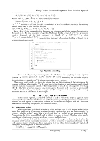 Mining The Text Documents Using Phrase Based Tokenizer Approach
www.ijesi.org 8 | P a g e
Assume nd = {t1,t2,t6,t9}, will be a partial conflict offender since
Let offering=1/2*(3/20+3/20+2/5) = 7/20, and base = 3/20+3/20=3/10.Hence, we can get the following
updated normal form by using algorithm shuffling:
Let m =|T|, n =|D+|the number of positive documents in a training set, and q be the number of noise negative
documents in D-. The time complexity of algorithm Shuffling is decided by steps 6 to 9. For a given noise
negative document nd, its time complexity is O(nm2) if let , where
. Hence, the time complexity of algorithm Shuffling is O(nm2) for a
given noise negative document.
Fig 5 Algorithm 3: Shuffling
Based on the above analysis about Algorithms 2 and 3, the total time complexity of the inner pattern
evolution is considering that the noise negative
document nd can be replaced by nd T before conducting the pattern evolution.
The proposed model includes two phases: the training phase and the testing phase. In the training phase, the
proposed model first calls Algorithm PTM (D+, min _sup) to find d-patterns in positive documents (D+) based
on a min _sup, and evaluates term supports by deploying dpatterns to terms. It also calls Algorithm IP Evolving
(D+, D-, DP, ) to revise term supports using noise negative documents in D- based on an experimental
coefficient . In the testing phase, it evaluates weights for all incoming documents using eq. (4). The incoming
documents then can be sorted based on these weights.
VI. PERFORMANCE EVALUATI ON
In this section represent, Reuters text collection is used to evaluate the proposed approach. Term
stemming and stop word removal techniques are used in the prior stage of text preprocessing. Several common
measures are then applied for Performance evalution and our results are compared with the state-of-art
approaches in data mining, concept-based, and term-based methods.
6.1 Concept based method
The concept-based method was presented in which analyzed terms on both sentence and document
levels. This model used a verb-argument structure which split a sentence into verbs and their arguments. For
example, “John hits the ball,” where “hits” is a verb, and “John” or “the ball” are the arguments of “hits.”
Arguments can be further assigned labels such as subjects or objects (or theme). Therefore, a term can be
extended and to be either an argument or a verb, and a concept is a labeled term.
For a document d, tf (c) is the number of occurrences of concept c in d; and ct f(c) is called the
conceptual term frequency of concept c in a sentence s, which is the number of occurrences of concept c in the
verb-argument structure of sentence s. Given a concept c, its tf and ctf can be normalized as tfweight(c) and
ctfweight(c), and its weight can be evaluated as follows:
 