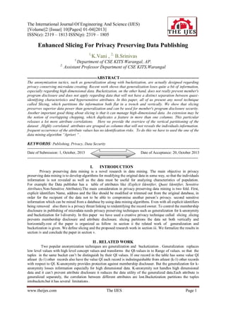 The International Journal Of Engineering And Science (IJES)
||Volume||2 ||Issue|| 10||Pages|| 01-04||2013||
ISSN(e): 2319 – 1813 ISSN(p): 2319 – 1805

Enhanced Slicing For Privacy Preserving Data Publishing
1,

K.Vani , 2, B.Srinivas

1,

2,

Department of CSE KITS Warangal, AP.
Assistant Professor Department of CSE KITS,Warangal

--------------------------------------------------ABSTRACT--------------------------------------------------------The anonymization tactics, such as generalization along with bucketization, are actually designed regarding
privacy conserving microdata creating. Recent work shows that generalization loses quite a bit of information,
especially regarding high dimensional data. Bucketization, on the other hand, does not really prevent member's
program disclosure and does not apply regarding data that will not have a distinct separation between quasiidentifying characteristics and hypersensitive attributes. In this paper, all of us present any novel technique
called Slicing, which partitions the information both flat in a trench and vertically. We show that slicing
preserves superior data power than generalization and can be used for member's program disclosure security.
Another important good thing about slicing is that it can manage high-dimensional data. An extension may be
the notion of overlapping chopping, which duplicates a feature in more than one columns. This particular
releases a lot more attribute correlations. Here we provide the overview of the vertical partitioning of the
dataset ,Highly correlated attributes are grouped as columns that will not reveals the individuals information.
frequent occurrence of the attribute values has no identification risks. To do this we have to used the one of the
data mining algorithm “Apriori “ .

KEYWORDS: Publishing, Privacy, Data Security
---------------------------------------------------------------------------------------------------------------------------------------Date of Submission: 1, October, 2013
Date of Acceptance: 20, October 2013
---------------------------------------------------------------------------------------------------------------------------------------

I.

INTRODUCTION

Privacy preserving data mining is a novel research in data mining. The main objective in privacy
preserving data mining is to develop algorithms for modifying the original data in some way, so that the individuals
information is not revealed as well as the data must be useful for analyzing characteristics of population.
For example the Data publisher has a table of attributes like (Explicit Identifier, Quasi Identifier, Sensitive
Attributes,Non-Sensitive Attributes).The main consideration in privacy preserving data mining is two fold. First,
explicit identifiers Name, address and the like should be modified or trimmed out from the original database, in
order for the recipient of the data not to be able to compromise another person’s privacy. second sensitive
information which can be mined from a database by using data mining algorithms. Even with all explicit identifiers
being removed also there is a privacy threat linking to reidentifying the record owner. To control the membership
disclosure in publishing of microdata needs privacy preserving techniques such as generalization for k-anonymity
and bucketization for l-diversity. In this paper we have used a creative privacy technique called slicing .slicing
prevents membership disclosure and attribute disclosure. slicing partitions the data set both vertically and
horizontally.rest of the paper is organized as follow :in section ii the related work of generalization and
bucketization is given. We define slicing and the proposed research work in section iii. We formalize the results in
section iv and conclude the paper in section v.

II . RELATED WORK
Two popular anonymization techniques are generalization and bucketization . Generalization replaces
low level values with high level concept values and transforms the QI-values in to Range of values. so that the
tuples in the same bucket can’t be distinguish by their QI values. If one record in the table has some value QI
atleast (k-1) other records also have the value QI each record is indistinguishable from atleast (k-1) other records
with respect to QI. K-anonymity provides protection against membership disclouser. But the generalization for kanonymity losses information especially for high dimensional data. K-anonymity not handles high dimensional
data and it can’t prevent attribute disclosure it reduces the data utility of the generalized data.Each attribute is
generalized separately, the correlation between different attributes are lost.Bucketization partitions the tuples
intobuckets.but it has several limitations .

www.theijes.com

The IJES

Page 1

 