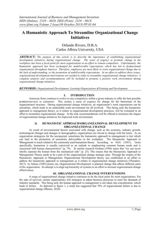 International Journal of Business and Management Invention
ISSN (Online): 2319 – 8028, ISSN (Print): 2319 – 801X
www.ijbmi.org Volume 2 Issue10ǁ October.2013ǁ PP.01-04

A Humanistic Approach To Streamline Organizational Change
Initiatives
Orlando Rivero, D.B.A.
Carlos Albizu University, USA
ABSTRACT: The purpose of this article is to describe the importance of establishing organizational
development initiatives during organizational change. The sense of urgency to promote change in the
workplace has been a focal point for most organizations in an effort to remain competitive. Unfortunately, the
humanistic approach has been exchanged for undeliverable expectations, which has led to dysfunctional
organizations throughout America. Therefore, employees are most likely to resist organizational change due to
the lack of understanding, or the promotion of undeliverable expectations. In an effort to address these issues,
organizational development interventions are needed in order to streamline organizational change initiatives. A
complete analysis and recommendations will be included to promote a positive work environment during
organizational change initiatives.

KEYWORDS: Organizational Development, Learning Organizations &Training and Development
I.

INTRODUCTION

American firms continue to evolve to stay competitive within a given industry to offer the best possible
productsservices to customers. This creates a sense of urgency for change for the betterment of the
organizational structure. During organizational change initiatives, an organization’s work expectations can be
unrealistic, which leads to an undesirable work environment for all involved. This being said, the humanistic
approach to management theory, as it relates to organizational development practices, will be evaluated in an
effort to streamline organizational change. At the end, recommendations will be offered to minimize the impact
of organizational change initiatives for improved work environment.
II.

HUMANISTIC APPROACHORGANIZATIONAL DEVELOPMENT TO
ORGANIZATIONAL CHANGE

As result of environmental factors associated with change, such as the economy, industry growth,
technological changes and changes to demographics, organizations are forced to change with the times. As an
organization strategizes for the unexpected, sometimes the humanistic approach to management is lost which
can lead to the promotion of unrealistic deliverables in the workplace. The Humanistic Approach to
Management is much related to the commonly used humanism theory. According to Melé (2003), “more
specifically, humanism is usually conceived as an outlook to emphasizing common human needs and is
concerned with human characteristics” (p. 79). In similar research Graham (1994) states that “we can never
wholly separate the human from the mechanical side” (p. 25). This means that the Humanistic Approach to
Management Theory needs to be a part of the organizational change strategic plan. Through the origins of the
Humanistic Approach to Management, Organizational Development theory was established in an effort to
address the humanistic approach to management as it relates to organizational change initiatives (Theodore,
2013). As Schein (1985) points out, Organizational Development is planned change that affects different parts
of the organization. Its attempt is to align top hierarchy of systems in an effort to increase organizational change
effectiveness.
III. ORGANIZATIONAL CHANGE INTERVENTIONS
A surge of organizational change initiative continues to be the focal point for most organizations. For
the sake of survival, certain organizations will strategize to adjust business processes to meet the demands of
industry standards. This being said, the human approach to management is not taken into consideration, which
leads to failure. As depicted in figure 1, a study has suggested that 70% of organizational failure is due to
organizational change (Maurer, 2010).

www.ijbmi.org

1 | Page

 