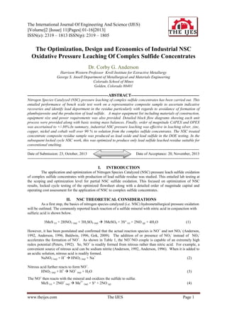 The International Journal Of Engineering And Science (IJES)
||Volume||2 ||Issue|| 11||Pages|| 01-16||2013||
ISSN(e): 2319 – 1813 ISSN(p): 2319 – 1805

The Optimization, Design and Economics of Industrial NSC
Oxidative Pressure Leaching Of Complex Sulfide Concentrates
Dr. Corby G. Anderson
Harrison Western Professor Kroll Institute for Extractive Metallurgy
George S. Ansell Department of Metallurgical and Materials Engineering
Colorado School of Mines
Golden, Colorado 80401

---------------------------------------------------------ABSTRACT-----------------------------------------------Nitrogen Species Catalyzed (NSC) pressure leaching of complex sulfide concentrates has been carried out. This
entailed performance of bench scale test work on a representative composite sample to ascertain indicative
recoveries and identify lead deportment in the residue particularly with regards to avoidance of formation of
plumbojarosite and the production of lead sulfide. A major equipment list including materials of construction,
equipment size and power requirements was also provided. Detailed block flow diagrams showing each unit
process were provided along with basic testing mass balances. Finally, order of magnitude CAPEX and OPEX
was ascertained to +/-30%.In summary, industrial NSC pressure leaching was effective in leaching silver, zinc,
copper, nickel and cobalt well over 90 % to solution from the complex sulfide concentrates. The NSC treated
concentrate composite residue sample was produced as lead oxide and lead sulfide in the DOE testing. In the
subsequent locked cycle NSC work, this was optimized to produce only lead sulfide leached residue suitable for
conventional smelting.
------------------------------------------------------------------------------------------------------------------------------------------Date of Submission: 23, October, 2013
Date of Acceptance: 20, November, 2013
-------------------------------------------------------------------------------------------------------------------------------------------

I.

INTRODUCTION

The application and optimization of Nitrogen Species Catalyzed (NSC) pressure leach sulfide oxidation
of complex sulfide concentrates with production of lead sulfide residue was studied. This entailed lab testing at
the scoping and optimization level for partial NSC sulfide oxidation. This focused on optimization of NSC
results, locked cycle testing of the optimized flowsheet along with a detailed order of magnitude capital and
operating cost assessment for the application of NSC to complex sulfide concentrates.

II.

NSC THEORETICAL CONSIDERATIONS

As a first step, the basics of nitrogen species catalyzed (i.e. NSC) hydrometallurgical pressure oxidation
will be outlined. The commonly reported leach reaction of a sulfide mineral with nitric acid in conjunction with
sulfuric acid is shown below.
3MeS (s) + 2HNO3 (aq) + 3H2SO4 (aq)  3MeSO4 + 3S° (s) + 2NO (g) + 4H2O

(1)

However, it has been postulated and confirmed that the actual reaction species is NO + and not NO3- (Anderson,
1992, Anderson, 1996, Baldwin, 1996, Gok, 2009). The addition of or presence of NO2- instead of NO3accelerates the formation of NO+. As shown in Table 1, the NO+/NO couple is capable of an extremely high
redox potential (Peters, 1992). So, NO + is readily formed from nitrous rather than nitric acid. For example, a
convenient source of nitrous acid can be sodium nitrite (Anderson, 1992, Anderson, 1996). When it is added to
an acidic solution, nitrous acid is readily formed.
NaNO2 (aq) + H+  HNO2 (aq) + Na+
(2)
Nitrous acid further reacts to form NO+.
HNO2 (aq) + H+  NO+ (aq) + H2O

(3)

The NO+ then reacts with the mineral and oxidizes the sulfide to sulfur.
MeS (s) + 2NO+ (aq)  Me2+ (aq) + S° + 2NO (g)

(4)

www.theijes.com

The IJES

Page 1

 