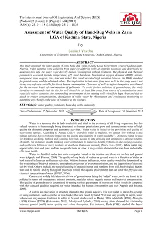 The International Journal Of Engineering And Science (IJES)
||Volume||2 ||Issue|| 11||Pages|| 01-04||2013||
ISSN(e): 2319 – 1813 ISSN(p): 2319 – 1805

Assessment of Water Quality of Hand-Dug Wells in Zaria
LGA of Kaduna State, Nigeria
By
Samuel Yakubu
Department of Geography, Osun State University, Okuku Campus, Nigeria

----------------------------------------------------ABSTRACT--------------------------------------------This study assessed the water quality of some hand-dug wells in Zaria Local Government Area of Kaduna State,
Nigeria. Water samples were collected from eight (8) different wells at strategic positions and determined to
ascertain how safe the water is for directly human consumption without treatment. The physical and chemical
parameters assessed include temperature, pH, total hardness, biochemical oxygen demand (BOD), nitrate,
manganese, iron, copper, zinc, lead and nickel. The result revealed high variation between the WHO standard
for potable water and the obtained values. The implication is that water from most wells in the study area is not
in any way safe nor suitable for direct human consumption. Closeness of wells to refuse dumpsites was blamed
for the increase levels of concentration of pollutants. To avoid further pollution of groundwater, the study
therefore recommends that the site for well should be at least 30m away from source of contamination most
especially refuse dumpsite, the surrounding environment of the existing wells should be kept clean and tidy to
avoid or reduce contaminations, disinfection of wells water by chlorination and continuous monitoring to
determine any change in the level of pollution at the sources.

KEYWORDS: water quality, pollutants, hand-dug wells, suitability
---------------------------------------------------------------------------------------------------------------------------------------Date of Submission: 05 November, 2013
Date of Acceptance: 30 November 2013
--------------------------------------------------------------------------------------------------------------------------------------I.
INTRODUCTION
Water is a resource that is both invaluable and vital to the existence of all living organisms, but this
valued resource is increasingly being threatened as human populations grow and demand more water of high
quality for domestic purposes and economic activities. Water value is linked to the provision and quality of
ecosystems service. According to Annan, (2003) „„portable water is precious, we cannot live without it and
human activities have profound impact on the quality and quantity of water available‟‟. Domestic water is used
for drinking, cooking, bathing and cleaning, however, access to safe drinking and sanitation is critical in terms
of health. For instance, unsafe drinking water contributed to numerous health problems in developing countries
such as the one billion or more incidents of diarrhoea that occur annually (Mark et al., 2002). While water may
appear to be clear and pure, and has no specific taste or odor, it may contain elements that can have undesirable
effects on health.
Water is classified under two main categories based on its location and these are surface and ground
water (Appelo and Postma, 2005). The quality of any body of surface or ground water is a function of either or
both natural influences and human activities. Without human influences, water quality would be determined by
the weathering of bedrock minerals, atmospheric processes of evapotranspiration, and the deposition of dust and
salt by wind. Others include, the natural leaching of organic matter and nutrients from soil, hydrological factors
that lead to runoff, and by biological processes within the aquatic environment that can alter the physical and
chemical composition of water (UNEP, 2006).
Contrary to widely held theoretical view of groundwater being the “safest” water, wells are found to be
polluted in terms of temperature, mineral contents, particles solute, organic matter and bacterial concentration.
The quality of groundwater is determined by testing various parameters of interest on which results is compared
with the standard qualities required for water intended for human consumption and use (Appelo and Postma,
2005).
A well is an excavation or structure created in the ground aquifers. The well water is drawn by a pump,
or using containers such as rubber or iron bucket that are raised by hand. Well can vary greatly in depth, water
volume and may require treatment to soften it. Several studies such as Dada (1988), Abdullahi (1989), Akungbo
(1990), Gideon (1999), (Folorunsho, 2010), Adediji and Ajibade, (2005) among others showed the relationship
between ground (well) water quality and refuse dumpsites. For instance, Dada (1988) studied the faecal

www.theijes.com

The IJES

Page 1

 