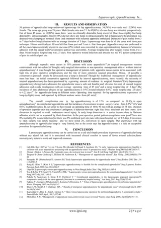 Laparoscopic Appendicectomy In...
III.

RESULTS AND OBSERVATION

50 patients of appendicular lump underwent laparoscopy for lap appendicectomy. 38(76%) were male and 12(24%) were
female. The mean age group was 28 years. Male female ratio was 2:1.In 45(90%) of cases lump was detected preoperatively.
Out of these 45 cases. in 10(20%) cases there were no clinically detectable lump except rt. Iliac fossa rigidity but lump
detected by ultrasonography. Rest 5(10%) did not show any lump in ultrasonography but at laparoscopy the phlegmon was
detected with clumping of terminal ilium and omentum with inflamed appendix embedded. Duration of pain varied from 3
to 7 days before hospitalisation with an average duration of 5 days. Laparoscopy was done in all the cases with three port
technique. 10 mm umbilicalport, 10 mm left iliac fossa port and 5 mm rt. iliac fossa port. Appendicectomy was performed in
all the cases laparoscopically except in one case (2%) which was converted to open appendicectomy because of extensive
adhesion with the caecal wall.Post operative period was uneventful. Average hospital stay after surgery varied from 2 to 3
days. Mean hospital hospital stay was 2.5 days. Post operative wound infection and abscess was nil. 4% patient complained
of pain in umbilical port site.

IV.

DISCUSSION

Although appendix mass occurs in 10% patients with acute appendicitis12,its surgical management remains
controversial with two school of thought; early surgical intervention vs non operative management with or without interval
appendicectomy1.It was thought that operative management of patients with appendix masses seems to be associated with
high risk of post operative complications and the risk of more extensive surgical procedure. Hence, if possible a
conservative approach should be advocated once a lump is detected 3.Though the traditional management of appendicular
mass has been an initial conservative approach followed by interval appendicectomy, more recently, the necessity of
interval appendicectomy has been questioned by a growing amount of evidence in surgical literature2.Early laparoscopic
appendectomy during index admission for appendicular mass is safe and feasible and obviates the need of second hospital
admission and avoids misdiagnosis with an average operating time of 45 min 4 and a mean hospital stay of 2 days4.The
incidence of intra abdominal abscess in lap appendicectomy is 14%8,wound infection 8.8%9, mean hospital stay 2.6 days9
to 4.22 days10 for appendicular lump in different series. Operating time required for lap appendicectomy in presence of
lump is slightly more and reported by different authors varies from (45 min)5.
The overall complication rate in lap appendicectomy is of 15% as compared to 31.8% in open
appendicectomy6 in complicated appendicitis and the incidence of conversion to open surgery varies from 2.3% 11,6%6 and
0.6%7 in different series. In our series we have found an operating time of 60 to 90 min with an average of 75 min. Duration
of operation depends upon the condition of phlegmon. If adhesion between right iliac fossa structures are firm more slow
dissection is required to avoid inadvertent caecal injury. In early lump dissection it is easier because there is fibrinous
adhesion which can be separated by blunt dissection. In the post operative period patients compliance was good.There was
0% mortality,0% wound infection but there was 8% umbilical port site pain with mean hospital stay of 2.5 days. Conversion
to open surgery was rarely required and we have noted 2% conversion to open surgery. Our experience with lap
appendicectomy in appendicular lump is very limited, but as the result says lap appendicectomy is a safe an acceptable
procedure for appendicular lump.

V.

CONCLUSION

Laporoscopic appendicectomy can be carried out as a safe and simple procedure in presence of appendicular lump
without any added risk and it is associated with increased clinical comfort in terms of fewer wound infection,faster
recovery,early return to work and improved cosmesis.

REFERENCES
[1]
[2]
[3]
[4]
[5]
[6]
[7]
[8]
[9]
[10]
[11]
[12]

Goh BK,Chui CH,Yap TL,Low Y,Lama TK,Alkouder G,Prasad S, Jacobsen AS, “Is early laparoscopic appendectomy feasible in
children with acute appendicitis presenting with an appendicular mass? A prospective study”.J Padiatr Surg,2005 Jul;40(7)1134-7.
Ahmed I,Deakin D,Parsons SL,”Appendix mass :do we know how to treat?” Ann R Coll Surg Engl.2005, May:87(3):191-5
Tingsted B ,Bexe-Lindskog E ,Ekuland M, Andersson R, “ Management of appendicular masses”, Eur J Surg , 2002;168(11);57982
Senapathi PS ,Bhattacharya D, Ammori BJ;”Early laparoscopic appendectomy for appendicular mass”; Surg Endosc 2002 Dec , 16
(12),1783-5
Kang K J,Lim T J,Kim Y S,”Laparoscopic appendicectomy is feasible for the complicated appendicitis”.Surg Laparosc Endosc
Percutan Tech.2000:Dec;10(6);364-7
Utpal D “Laparoscopic versus open appendicectomy in West Bengal,India.Chin J Dig.2005;6(4);165-9
Yau K K,Siu WT,Tang C N, Yang GP,Li MK. “ Laparoscopic versus open appendicectomy for complicated appendicitis”J Am Coll
Surg.2007 July;205(1);60-5
Pokala N, Sadasivam S, Kiran R P, Parithivel V “ Complicated appendicitis- is the laparoscopic approach appropriate?A
comparative study with the open approach;Outcome in a community hospital setting.” Am Surg ,2007 Aug;73(8)737-41
Fukmai Y ,Hasegawa H,Sakamoto E, Komatsu S,Hiromatsu T. “ Value of laparoscopic appendicectomy in perforated appendicitis”
World J Surgery.2007;Jan;31(1);93-7
Khan A W, Sheikh S H ,Rahman MA , “ Results of emergency appendicectomy for appendicular mass” Mymensingh Med J. 2007
Jul;16(2);209-13
Kapischke M , Bley K , Tepel J ,Schulz T, “ Open versus laparoscopic operation for perforated appendicitis. A comparative study.”
Zentralbl chr:2005,April;130(2);137-41
Meshikhes A W, “Management of appendiceal mass;controversial issues revisited “Gastro intest Surg. 2008; April12(4);767-75.

www.ijpsi.org

2|Page

 