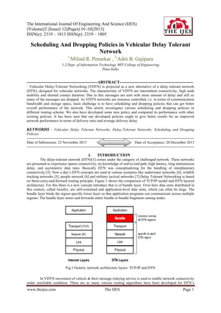 The International Journal Of Engineering And Science (IJES)
||Volume||2 ||Issue|| 12||Pages|| 01-10||2013||
ISSN(e): 2319 – 1813 ISSN(p): 2319 – 1805

Scheduling And Dropping Policies in Vehicular Delay Tolerant
Network
1,

Milind R. Penurkar , 2,Aditi B. Gajipara

1,2,Dept. of Information Technology MIT College of Engineering
Pune,India

----------------------------------------------------ABSTRACT-----------------------------------------------------: Vehicular Delay-Tolerant Networking (VDTN) is projected as a new alternative of a delay tolerant network
(DTN), designed for vehicular networks. The characteristic of VDTN are intermittent connectivity, high node
mobility and shorted contact duration. Due to this messages are sent with more amount of delay and still so
many of the messages are dropped. As VDTN networks are resource controlled, i.e. in terms of communication
bandwidth and storage space, main challenge is to have scheduling and dropping policies that can get better
overall performance of the network. This article investigates various scheduling and dropping policies in
different routing scheme. We also have developed some new policy and compared its performance with other
existing policies. It has been seen that our developed policies ought to give better results for an improved
network performance in terms of delivery ratio and average delivery delay.

KEYWORDS - Vehicular Delay Tolerant Networks; Delay-Tolerant Networks; Scheduling and Dropping
Policies
--------------------------------------------------------------------------------------------------------------------- -----------------Date of Submission: 22 November 2013
Date of Acceptance: 20 December 2013
-------------------------------------------------------------------------------------------------------------------------- ------------I.
INTRODUCTION
The delay-tolerant network (DTN)[1] comes under the category of challenged network. These networks
are presumed to experience sparse connectivity, no knowledge of end-to-end path, high latency, long transmission
delay, and asymmetric data rates. Basically DTN was conceptualizing for the handling of interplanetary
connectivity [3]. Now a day‟s DTN concepts are used at various scenarios like underwater networks [4], wildlife
tracking networks [5], people network [6] and military tactical networks [7].Delay Tolerant Networking is based
on Store-carry-and-forward routing principle. Figure 1 shows the comparison of TCP/IP model and DTN layered
architecture. For this there is a new concept introduce that is of bundle layer. Over here data units distributed in
this context, called bundles, are self-contained and application-level data units, which can often be large. The
bundle layer binds the region specific lower layer so that application programs can communicate across multiple
regions. The bundle layer stores and forwards entire bundle or bundle fragments among nodes.

Fig.1 Generic network architecture layers: TCP/IP and DTN
In VDTN movement of vehicle & their message relaying service is used to enable network connectivity
under unreliable condition. There are so many various routing algorithms have been developed for DTN‟s

www.theijes.com

The IJES

Page 1

 