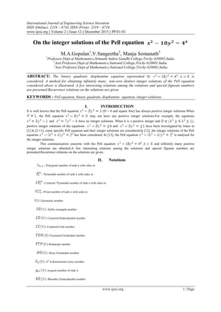 International Journal of Engineering Science Invention
ISSN (Online): 2319 – 6734, ISSN (Print): 2319 – 6726
www.ijesi.org || Volume 2 || Issue 12 || December 2013 || PP.01-03

On the integer solutions of the Pell equation
M.A.Gopalan1,V.Sangeetha2, Manju Somanath3
1

Professor,Dept.of Mathematics,Srimathi Indira Gandhi College,Trichy-620002,India.
2
Asst.Professor,Dept.of Mathematics,National College,Trichy-620001,India.
3
Asst.Professor,Dept.of Mathematics,National College,Trichy-620001,India.

ABSTRACT: The binary quadratic diophantine equation represented by

is
considered. A method for obtaining infinitely many non-zero distinct integer solutions of the Pell equation
considered above is illustrated. A few interesting relations among the solutions and special figurate numbers
are presented.Recurrence relations on the solutions are given.

KEYWORDS - Pell equation, binary quadratic diophantine equation, integer solutions.
I.
It is well known that the Pell equation
, the Pell equation

INTRODUCTION
(D > 0 and square free) has always positive integer solutions.When
may not have any positive integer solutions.For example, the equations

and
have no integer solutions. When k is a positive integer and
,
positive integer solutions of the equations
and
have been investigated by Jones in
[1].In [2-11], some specific Pell equation and their integer solutions are considered.In [12], the integer solutions of the Pell
equation
has been considered. In [13], the Pell equation
is analysed for
the integer solutions.
This communication concerns with the Pell equation
and infinitely many positive
integer solutions are obtained.A few interesting relations among the solutions and special figurate numbers are
presented.Recurrence relations on the solutions are given.

II.

Notations

- Polygonal number of rank n with sides m
- Pyramidal number of rank n with sides m
- Centered Pyramidal number of rank n with sides m
- Prism number of rank n with sides m
- Gnomonic number
- Stella octangula number
- Centered Dodecahedral number
- Centered Cube number
-Truncated Octahedral number
-Pentatope number
- Hauy Octahedral number
- nth d-dimensional nexus number
- m-gram number of rank n
- Rhombic Dodecahedral number

www.ijesi.org

1 | Page

 