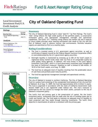 Fund & Asset Manager Rating Group
Local Government
Investment Pool/U.S.
Credit Analysis
City of Oakland Operating Fund
Ratings
Summary
The City of Oakland Operating Fund is rated ‘AAA/V1+’ by Fitch Ratings. The fund’s
‘AAA’ rating reflects the high credit quality of the portfolio assets, a conservative
investment policy, and appropriate management oversight and operational
capabilities. The fund’s ‘V1+’ volatility rating reflects low market risk and a capacity
to return stable principal value meeting anticipated cash needs of the city and the
Port of Oakland, even in adverse interest rate environments. Portfolio valuation
reports are submitted to Fitch on a monthly basis.
Rating Considerations
 The fund is invested mainly in U.S. government agency securities, as well as
certificates of deposit insured by the Federal Deposit Insurance Corporation (FDIC)
or overcollateralized by the U.S. government agency securities.
Security Class
Current
Ratings
City of Oakland Operating
Fund AAA/V1+
Analysts
Viktoria Baklanova, CFA
+1 212 908-9162
viktoria.baklanova@fitchratings.com
Daniel Rodriguez
+1 212 908-9177
daniel.rodriguez@fitchratings.com
 Overnight liquidity is maintained by investing up to 20% of the fund’s assets in
registered money market funds rated ‘AAA’ by Fitch or of comparable quality by
other global rating agencies. In addition, the fund invests in the Local Agency
Investment Fund (LAIF), which is a local government investment pool managed by
the state of California’s treasurer. Exposure to LAIF is limited to $40 million, or
18.5% of the fund’s assets, as of Aug. 31, 2009.
 The fund has an adequate level of liquidity resulting from the predictable nature
of cash flows and portfolio asset maturity profile.
 The fund has appropriate management oversight and operational controls.
Overview
The city of Oakland is located in northern California. The City of Oakland Operating
Fund is a surplus fund consisting of the unexpended fund balances of the city and Port
of Oakland. As of Aug. 31, 2009, the fund had approximately $216.3 million in assets.
The fund is organized in accordance with the state of California Government Code
Section 53607 and is not registered under federal law. The city’s treasurer is
authorized by the City Council to manage the fund’s assets, pursuant to the city of
Oakland’s investment policy.
The fund’s first and primary goal is the preservation of capital. Per the fund’s
investment policy, investments shall be made with the aim of avoiding losses due to
credit and market risk. The fund seeks to maintain an adequate level of liquidity to
meet projected cash flow needs through maturing investments. The fund’s third
objective is maximization of yield as is consistent with the primary goal.
www.fitchratings.com October 26, 2009
 