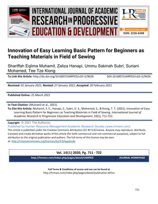 International Journal of Academic Research in Progressive Education and
Development
Vol. 10, No. 1, 2021, E-ISSN: 2226-6348 © 2021 HRMARS
711
Full Terms & Conditions of access and use can be found at
http://hrmars.com/index.php/pages/detail/publication-ethics
Innovation of Easy Learning Basic Pattern for Beginners as
Teaching Materials in Field of Sewing
Shariffah Eqlima Muhamil, Zaliza Hanapi, Ummu Sakinah Subri, Suriani
Mohamed, Tee Tze Kiong
To Link this Article: http://dx.doi.org/10.6007/IJARPED/v10-i1/9626 DOI:10.6007/IJARPED/v10-i1/9626
Received: 01 January 2021, Revised: 27 January 2021, Accepted: 20 February 2021
Published Online: 25 March 2021
In-Text Citation: (Muhamil et al., 2021)
To Cite this Article: Muhamil, S. E., Hanapi, Z., Subri, U. S., Mohamed, S., & Kiong, T. T. (2021). Innovation of Easy
Learning Basic Pattern for Beginners as Teaching Materials in Field of Sewing. International Journal of
Academic Research in Progressive Education and Development, 10(1), 711-722.
Copyright: © 2021 The Author(s)
Published by Human Resource Management Academic Research Society (www.hrmars.com)
This article is published under the Creative Commons Attribution (CC BY 4.0) license. Anyone may reproduce, distribute,
translate and create derivative works of this article (for both commercial and non-commercial purposes), subject to full
attribution to the original publication and authors. The full terms of this license may be seen
at: http://creativecommons.org/licences/by/4.0/legalcode
Vol. 10(1) 2020, Pg. 711 - 722
http://hrmars.com/index.php/pages/detail/IJARPED JOURNAL HOMEPAGE
 