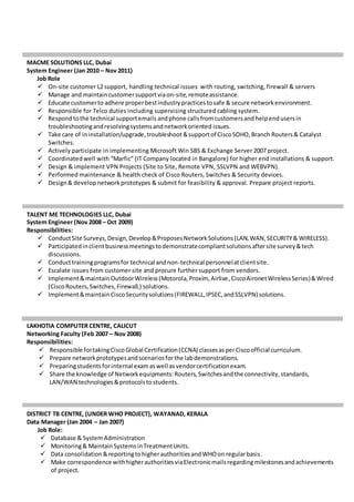MACME SOLUTIONS LLC, Dubai
System Engineer (Jan 2010 – Nov 2011)
Job Role
 On-site customer L2 support, handling technical issues with routing, switching, firewall & servers
 Manage and maintaincustomersupportviaon-site,remoteassistance.
 Educate customerto adhere properbestindustrypracticestosafe & secure networkenvironment.
 Responsible for Telco duties including supervising structured cabling system.
 Respond tothe technical supportemails andphone callsfromcustomersand helpendusersin
troubleshootingandresolvingsystemsandnetworkoriented issues.
 Take care of ininstallation/upgrade,troubleshoot&supportof CiscoSOHO, Branch Routers& Catalyst
Switches.
 Actively participate in implementing Microsoft Win SBS & Exchange Server 2007 project.
 Coordinatedwell with “Marfic” (IT Company located in Bangalore) for higher end installations & support.
 Design & implement VPN Projects (Site to Site, Remote VPN, SSLVPN and WEBVPN).
 Performed maintenance & health check of Cisco Routers, Switches & Security devices.
 Design& developnetworkprototypes & submit for feasibility & approval. Prepare project reports.
TALENT ME TECHNOLOGIES LLC, Dubai
System Engineer (Nov 2008 – Oct 2009)
Responsibilities:
 ConductSite Surveys,Design,Develop&ProposesNetworkSolutions(LAN,WAN,SECURITY& WIRELESS).
 Participatedinclientbusinessmeetingstodemonstratecompliantsolutionsaftersite survey&tech
discussions.
 Conducttrainingprogramsfor technical andnon-technical personnelatclientsite.
 Escalate issues from customer site and procure further support from vendors.
 Implement&maintainOutdoorWireless(Motorola,Proxim, Airlive,CiscoAironetWirelessSeries)&Wired
(CiscoRouters,Switches,Firewall,) solutions.
 Implement&maintain CiscoSecuritysolutions(FIREWALL,IPSEC,andSSLVPN) solutions.
LAKHOTIA COMPUTER CENTRE, CALICUT
Networking Faculty (Feb 2007 – Nov 2008)
Responsibilities:
 Responsible fortakingCiscoGlobal Certification(CCNA) classesasperCiscoofficial curriculum.
 Prepare networkprototypesandscenariosforthe labdemonstrations.
 Preparingstudentsforinternal examaswell as vendorcertificationexam.
 Share the knowledge of Networkequipments:Routers, Switchesandthe connectivity, standards,
LAN/WAN technologies&protocolstostudents.
DISTRICT TB CENTRE, (UNDER WHO PROJECT), WAYANAD, KERALA
Data Manager (Jan 2004 – Jan 2007)
Job Role:
 Database & SystemAdministration
 Monitoring& MaintainSystemsinTreatmentUnits.
 Data consolidation&reportingtohigherauthoritiesandWHOon regularbasis.
 Make correspondence withhigherauthoritiesviaElectronicmailsregardingmilestonesandachievements
of project.
 