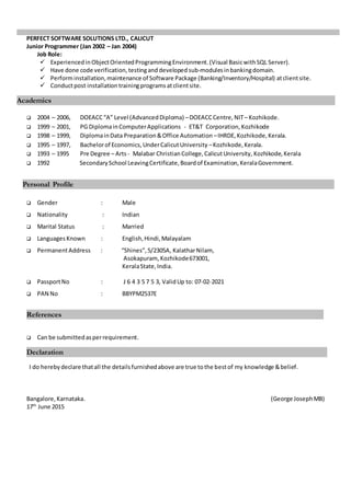 PERFECT SOFTWARE SOLUTIONS LTD., CALICUT
Junior Programmer (Jan 2002 – Jan 2004)
Job Role:
 ExperiencedinObjectOrientedProgrammingEnvironment.(Visual BasicwithSQL Server).
 Have done code verification, testingand developed sub-modulesinbankingdomain.
 Performinstallation,maintenance of Software Package (Banking/Inventory/Hospital) atclientsite.
 Conductpost installation trainingprograms atclientsite.
 2004 – 2006, DOEACC“A” Level (AdvancedDiploma) –DOEACCCentre, NIT– Kozhikode.
 1999 – 2001, PG DiplomainComputerApplications - ET&T Corporation, Kozhikode
 1998 – 1999, DiplomainData Preparation&Office Automation –IHRDE,Kozhikode,Kerala.
 1995 – 1997, Bachelorof Economics,UnderCalicutUniversity –Kozhikode,Kerala.
 1993 – 1995 Pre Degree – Arts- Malabar ChristianCollege,CalicutUniversity, Kozhikode,Kerala
 1992 SecondarySchool LeavingCertificate,Boardof Examination,KeralaGovernment.
 Gender : Male
 Nationality : Indian
 Marital Status : Married
 LanguagesKnown : English,Hindi,Malayalam
 PermanentAddress : “Shines”,5/2305A, KalatharNilam,
Asokapuram, Kozhikode673001,
KeralaState,India.
 PassportNo : J 6 4 3 5 7 5 3, ValidUp to: 07-02-2021
 PAN No : BBYPM2537E
 Can be submittedasperrequirement.
I do herebydeclare thatall the detailsfurnishedabove are true tothe bestof my knowledge &belief.
Bangalore,Karnataka. (George JosephMB)
17th
June 2015
Academics
Declaration
References
Personal Profile
 