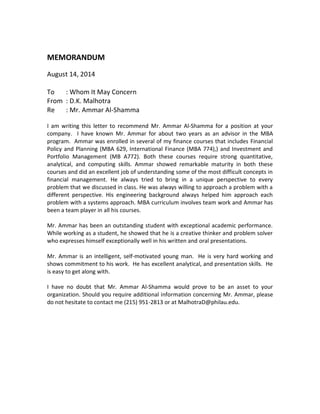 MEMORANDUM
August 14, 2014
To : Whom It May Concern
From : D.K. Malhotra
Re : Mr. Ammar Al-Shamma
I am writing this letter to recommend Mr. Ammar Al-Shamma for a position at your
company. I have known Mr. Ammar for about two years as an advisor in the MBA
program. Ammar was enrolled in several of my finance courses that includes Financial
Policy and Planning (MBA 629, International Finance (MBA 774),) and Investment and
Portfolio Management (MB A772). Both these courses require strong quantitative,
analytical, and computing skills. Ammar showed remarkable maturity in both these
courses and did an excellent job of understanding some of the most difficult concepts in
financial management. He always tried to bring in a unique perspective to every
problem that we discussed in class. He was always willing to approach a problem with a
different perspective. His engineering background always helped him approach each
problem with a systems approach. MBA curriculum involves team work and Ammar has
been a team player in all his courses.
Mr. Ammar has been an outstanding student with exceptional academic performance.
While working as a student, he showed that he is a creative thinker and problem solver
who expresses himself exceptionally well in his written and oral presentations.
Mr. Ammar is an intelligent, self-motivated young man. He is very hard working and
shows commitment to his work. He has excellent analytical, and presentation skills. He
is easy to get along with.
I have no doubt that Mr. Ammar Al-Shamma would prove to be an asset to your
organization. Should you require additional information concerning Mr. Ammar, please
do not hesitate to contact me (215) 951-2813 or at MalhotraD@philau.edu.
 