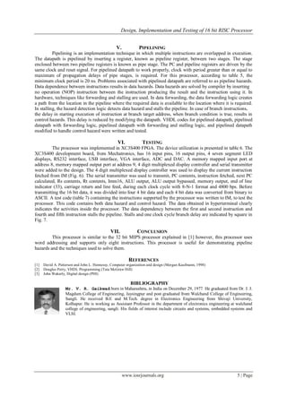 Design, Implementation and Testing of 16 bit RISC Processor
www.iosrjournals.org 5 | Page
V. PIPELINING
Pipelining is an implementation technique in which multiple instructions are overlapped in execution.
The datapath is pipelined by inserting a register, known as pipeline register, between two stages. The stage
enclosed between two pipeline registers is known as pipe stage. The PC and pipeline registers are driven by the
same clock and reset signal. For pipelined datapath to work properly, clock with period greater than or equal to
maximum of propagation delays of pipe stages, is required. For this processor, according to table 5, the
minimum clock period is 20 ns. Problems associated with pipelined datapath are referred to as pipeline hazards.
Data dependence between instructions results in data hazards. Data hazards are solved by compiler by inserting
no operation (NOP) instruction between the instruction producing the result and the instruction using it. In
hardware, techniques like forwarding and stalling are used. In data forwarding, the data forwarding logic creates
a path from the location in the pipeline where the required data is available to the location where it is required.
In stalling, the hazard detection logic detects data hazard and stalls the pipeline. In case of branch instructions,
the delay in starting execution of instruction at branch target address, when branch condition is true, results in
control hazards. This delay is reduced by modifying the datapath. VHDL codes for pipelined datapath, pipelined
datapath with forwarding logic, pipelined datapath with forwarding and stalling logic, and pipelined datapath
modified to handle control hazard were written and tested.
VI. TESTING
The processor was implemented in XC3S400 FPGA. The device utilization is presented in table 6. The
XC3S400 development board, from Mechatronics, has 16 input pins, 16 output pins, 4 seven segment LED
displays, RS232 interface, USB interface, VGA interface, ADC and DAC. A memory mapped input port at
address 8, memory mapped output port at address 9, 4 digit multiplexed display controller and serial transmitter
were added to the design. The 4 digit multiplexed display controller was used to display the current instruction
fetched from IM (Fig. 6). The serial transmitter was used to transmit, PC contents, instruction fetched, next PC
calculated, Rs contents, Rt contents, Imm16, ALU output, ALU output bypassed, memory output, end of line
indicator (33), carriage return and line feed, during each clock cycle with 8-N-1 format and 4800 bps. Before
transmitting the 16 bit data, it was divided into four 4 bit data and each 4 bit data was converted from binary to
ASCII. A test code (table 7) containing the instructions supported by the processor was written to IM, to test the
processor. This code contains both data hazard and control hazard. The data obtained in hyperterminal clearly
indicates the activities inside the processor. The data dependency between the first and second instruction and
fourth and fifth instruction stalls the pipeline. Stalls and one clock cycle branch delay are indicated by square in
Fig. 7.
VII. CONCLUSION
This processor is similar to the 32 bit MIPS processor explained in [1] however, this processor uses
word addressing and supports only eight instructions. This processor is useful for demonstrating pipeline
hazards and the techniques used to solve them.
REFERENCES
[1] David A. Patterson and John L. Hennessy, Computer organization and design (Morgan Kaufmann, 1998)
[2] Douglas Perry, VHDL Programming (Tata McGraw Hill)
[3] John Wakerly, Digital design (PHI)
BIBLIOGRAPHY
Mr. V. R. Gaikwad born in Maharashtra, in India on December 29, 1977. He graduated from Dr. J. J.
Magdum College of Engineering, Jaysingpur and post graduated from Walchand College of Engineering,
Sangli. He received B.E and M.Tech. degree in Electronics Engineering from Shivaji University,
Kolhapur. He is working as Assistant Professor in the department of electronics engineering at walchand
college of engineering, sangli. His fields of interest include circuits and systems, embedded systems and
VLSI.
 
