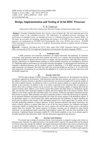 IOSR Journal of VLSI and Signal Processing (IOSR-JVSP)
Volume 2, Issue 2 (Mar. – Apr. 2013), PP 01-05
e-ISSN: 2319 – 4200, p-ISSN No. : 2319 – 4197
www.iosrjournals.org
www.iosrjournals.org 1 | Page
Design, Implementation and Testing of 16 bit RISC Processor
V. R. Gaikwad
(Department of Electronics Engineering, Walchand College of Engineering, Sangli, India)
Abstract : Nowadays Embedded Systems have became a part of human life. The most important part of an
embedded system is the embedded processor. The performance of embedded processor determines the
performance of embedded system. An embedded processor is a Reduced Instruction Set Computer (RISC). In
this paper the procedure for designing, implementing and testing a 16 bit RISC processor is presented. This
processor was implemented in XC3S400 Field Programmable Gate Array (FPGA) and tested on XC3S400
FPGA development board. This processor is useful for demonstrating hazards in pipeline and the techniques
used to solve them.
Keywords - Arithmetic and logical unit (ALU), Input output block (IOB), Integrated software environment
(ISE), Look up table (LUT), Very high speed integrated circuit hardware descriptive language (VHDL)
I. INTRODUCTION
A RISC processor uses load-store architecture, fix length instructions and pipelining. In load-store
architecture, load instruction reads data from memory and writes it to a register, data processing instructions
process data available in registers and write result to a register, and store instruction copies data from register to
memory. Pipelining is an implementation technique in which multiple instructions are overlapped in execution
[1]. Pipelining improves performance by increasing instruction throughput. To demonstrate how instructions are
executed in pipelined processor and the problems created by pipelining, a 16 bit RISC processor supporting
eight instructions was designed. The terms byte, half word, word and double are used for 8, 16, 32 and 64 bits
data respectively. In mnemonic for an instruction the alphabets b, h, w and d are used for byte, half word, word
and double respectively.
II. INSTRUCTION SET
The first step in design of a RISC processor is the design of instruction set. An instruction set contains
instructions supported by the processor. Load instruction reads data from memory and writes it to a register. If
the address of memory location is specified in load instruction, the instruction length will exceed the number of
bits used to address memory. An alternative to this is, to write the memory address in a register and specify the
register in the instruction. In addition to this, if an offset is specified in the instruction then an operand at a
known offset from a memory location can be accessed. So, load instruction capable of copying data from the
memory location whose address is sum of base register (Rs) content and offset (Imm) to a destination register
(Rt), was selected. Store instruction capable of copying data from register (Rt) to the memory location whose
address is sum of base register (Rs) and offset (Imm), was selected. Arithmetic and logical instructions process
data present in registers. Both arithmetic and logical operations produce a result after processing two operands.
In two operands arithmetic and logical instructions one of the two source registers is the destination register. If
the destination register is a fixed register then, before performing the next arithmetic or logical operation the
result must be copied to other register. If the destination register isn’t a fixed register then, its content will be
lost after performing arithmetic or logical operation. In three operands arithmetic and logical instructions, the
result is directly written to a register other than or one of the two source registers. So, arithmetic and logical
instructions capable of reading data from two source registers (Rs and Rt) and writing result to destination
register (Rd), was selected. The normal sequence of program execution can be changed by using branch
instruction. An unconditional branch instruction loads program counter (PC) with the value specified in the
instruction. Conditional branch instructions modify PC, if the branch condition is true, by an amount equal to
the offset specified in the instruction. Table 1 lists the instructions supported by this processor.
III. INSTRUCTION FORMAT
The second step is design of instruction format. Each instruction is assigned a unique code, known as
operation code (Opcode). For eight instructions 3 bits opcode field is required. The opcode field can be reduced
to 2 bits by using same opcode for arithmetic and logical instructions and another code, known as function code,
to specify the intended arithmetic or logical operations. For five arithmetic and logical instructions 3 bits
function field is sufficient. Each register, in register file, is assigned a unique address. To address eight registers,
 