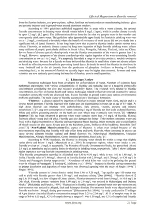 Effect of Magnesium on fluoride removal
www.ijres.org 2 | Page
from the fluorine industry, coal power plants, rubber, fertilizer and semiconductor manufacturing industry, glass
and ceramic industry and in ground water around aluminum smelters.
According to 1984 guidelines published suggested that in areas with a warm climate, the optimal
fluoride concentration in drinking water should remain below 1 mg/L (1ppm), while in cooler climate it could
be upto 1.2 mg/L (1.2 ppm). The differentiation drives from the fact that we perspire more in hot weather and
consequently drink more water. The guideline value (permissible upper limit) for fluoride in drinking water was
set at 1.5 mg/L, considered a threshold where the benefit of resistance of tooth decay did not yet shade into a
significant risk of dental fluorosis. It has long been know that excessive fluoride intake carries serious toxic
effects. Fluorosis, an endemic disease caused by long term ingestion of high fluoride drinking water, affects
many millions of people, particularly children in South Africa, Mongolia, Pakistan, Thailand, India and China.
Severe forms of disease typically develop only when the fluoride concentration of the water is greater than 5 to
10 mg/L. However, symptoms of the disease can develop with regular ingestion of the water containing fluoride
concentration as low as 1 to 2 mg/L. We purposely fluoridate a range of everyday products, notably toothpaste
and drinking water; because for a decade we have believed that fluoride in small dose s have no adverse effects
on health to offset its proven benefits in preventing dental decay. It should be noted that fluoride is also found in
some foodstuff and in the air (mostly from the production of phosphate fertilizers or burning of fluoride
containing fuels), so the amount of fluoride we actually ingest may be higher than assumed. So more and more
scientists are now seriously questioning the benefits of fluoride, even in small quantities.
II. Literature Review
Numerous techniques have been developed for defluoridation of water. Numbers of scientists have
performed experiments with various concentrations of fluoride and reducing that to a required permissible
concentration considering the cost and resource availability factor. The research work related to fluoride
concentration, its effect on human health and various techniques related to fluoride removal invented by various
researchers around the world are discussed here. Excess fluorides in ground water cause serious environmental
problems and health. The main source of fluoride accumulation is Geological formation.
“Fluorosis - a disease caused by ingestion of fluoride in excess through water, food, and air and is a
serious health problem. Fluoride ingested with water goes on accumulating in bones up to age of 55 years. At
high doses fluoride can interfere with carbohydrates, lipid protein, vitamin, enzyme and mineral
metabolism.”[1] “Long term consumption of water containing 1 mg of fluoride per liter leads to dental fluorosis.
White and yellow glistening patches on the teeth are seen which may eventually turn brown.”[1] “Skeletal
fluorosis-This has been observed in persons when water contains more than 3-6 mg/L of fluoride. Skeletal
fluorosis affects young and old alike. Fluoride can also damage the foetus- if the mother consumes water and
food, with a high concentration of fluoride during pregnancy/breast feeding, infant mortality due to calcification
of blood vessels can also occur, Severe pain in the backbone, joints, Stiffness of the backbone, Immobile /Stiff
joints”[1] “Non-Skeletal Manifestations-This aspect of fluorosis is often over looked because of the
misconception prevailing that fluoride will only affect bone and teeth. Fluoride, when consumed in excess can
cause several ailments besides skeletal and dental fluorosis viz. Neurological Manifestations, Muscular
Manifestations, Allergic Manifestations, Gastro intestinal problems, Head-ache.”[1]
According to WHO standards, the fluoride in drinking water should be within a range that slightly
varies above and below 1 mg/L (Meenakshi et al., 2004). In temperate regions, where water intake is low,
fluoride level up to 1.5 mg/L is acceptable. The Ministry of Health, Government of India, has prescribed 1.0 and
2.0 mg/L as permissive and excessive limits for fluoride in drinking water, respectively. Table 3 shows different
health impacts at varying fluoride concentrations in drinking water.
“The fluoride concentration recorded in Allahabad was 0.80 to 6.50 mg/L while it was 1.60 to 1.80 mg/L in
Ballia. Fluoride value of 1.60 mg/L observed in Barielly district with 2.00 mg/L and 1.70 mg/L to 4.30 mg/L in
Gonda and Pratapgarh district respectively.” “Abundance of brick kilns was said to be polluting the ground
water in villages of Pratapgarh.” [ Sandeep K. Malhotra et al. (1998)].” “Increase in fluoride during summer due
to greater dissolution and depletion of water levels was observed agreeing with the study of Singh (1994).” [
Singh (1994)].
“Fluoride content in Unnao district varied from 1.46 to 3.20 mg/L. Top aquifer upto 100 meter was
said to yield with fluoride greater than 1.50 mg/L and medium salinity.”[Das (1996)]. “Fluoride from 0.12
mg/L to 19.0 mg/L in a few villages of Unnao district. Fluoride observed varied from 8.0 mg/L to 10.0 mg/L in
Dih block. Fluoride content variation from 1.60 mg/L to 3.0 mg/L was noticed in Maharajganj and Dalmau
blocks.” [Mukherjee and Pandey, 1999]. “Fluctuation in fluoride content of ground water over pre-monsoon and
post-monsoon was noticed in Aligarh, Etah and Sultanpur districts. Pre-monsoon levels were objectionable and
fluoride was below 1.0 mg/L during post-monsoon.” [Dhaneswar Rai (1999)]. “A study conducted in 77 villages
of Agra district concluded fluoride concentration ranged from 0.28 to 22.0 mg/L .45 % of samples were in the
range of 0.0 to 1.00 mg/L, 42% of sample showed a range of 1.0 to 1.50 mg/L and 12% of samples had fluoride
 