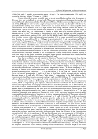 Effect of Magnesium on fluoride removal
www.ijres.org 3 | Page
1.50 to 3.00 mg/L. 3 samples were containing above 3.00 mg/L. The highest concentration (22.0 mg/L) was
recorded at Bainkhera Village.” [Gupta et al. (1994a)].
“Excess of fluoride is present in potable water in several parts of India, resulting in the development of
deformed limbs and mottled teeth in men and cattle. The present communication illustrates a simple cheap and
household fluoride reduction described as Alum Treatment Method. The known amount of potash alum [K2 SO4
.Al2 (SO4)3. 24 H2O] were allowed to the sample of water and stirred properly and allowed to settle down. The
spectrophotometer readings were constant after five hours and residual fluoride was within acceptable limits.
“Defluoridation unit at domestic level for 3 mg/L fluoride water using Activated Alumina are present. The
defluoridation capacity of activated alumina was determined by column experiments, fixing the height of
column, input water flow. The concentration of fluoride in output water was monitored periodically.” [G.
Karthikeyan et al. (1994)]4
.“The removal of fluoride Ions by AI(III) ion and Ca(II) ion and solids compounds of
multivalent metal elements such as AI(III), La(III), Ce(III), Nd(III), Sm(III), Ti(IV), Zr(IV) and Ce(IV) in the
form of ozidesi hydrous oxides and basic carbonate is studied. With an excess amount (20 ppm) of Ca or Al
ions, fluoride was removed from 5.0 to <0.02 ppm by precipitation (pH 4) and coprecipitation pH(5.5-7.5)
respectively.”[S. Tokunaga et al.]5.
“To find out cost effective alternatives for removing too much fluoride from
waters, many different geomaterials have been tested in recent years, including zeolite, heat treated soils, fly
ash, bauxite, volcanic ash and lime stone. Limestone was used in two column continuous flow system to reduce
fluoride concentration from waste waters to below MCL (Maximum concentration Level) of 4 mg/L. calcite was
forced to dissolve and fluoride to precipitate in the first column. The degassing condition in the second column
caused the precipitation of calcite dissolved in the first column thus returning the treated water to its approx.
initial composition. The major advantage of this technology over existing liming and ion exchange methods to
treat waste waters in that system monitoring is minimal, regular column regeneration is not required and the
water is returned to its initial chemical composition.[ Zanxin Wang]6
Bone char is an effective and safe material for filtration of fluoride from drinking water. Bone charring
in ceramic kiln like those used in the northern part of Thailand is normal calcinations and the efficiency of bone
char in fluoride reduction, compared with original bone char that was burnt in electric furnace. The laboratory
studies carried out showed that the optimal temperatures for bone char efficiency in fluoride removing while
maintaining the quality of drinking water after filtration was 5000
C and then stopping and letting it cool down.
The efficiency of bone char calcinated at this optimal temperature is 91.8%.[ Winolsri Puangpinyu et al.]7
.
Retention of fluoride ion in dynamic experiments on column packed with fly ash was studied at 200
C with a
series of aqueous solutions containing 1, 5,10,20,50 and 100 mg F‾
/L. the flow rate through the bed was
2ml/hr. At lowest F‾
concentration (1 mg/L) the F‾
level in the effluent initially increased and then gradually
decreased down to 0 mg/L after 120 hours. With higher F‾
concentration in the feed solutions, the F‾
concentration in the effluent steadily decreased reaching 0 mg/L after 120-168 hours. We conclude that coal fly
ash is an effective sorbent for F‾
ions, especially at high concentrations in water.[R. Piekos et al.]8
Bauxite can be used as a defluoriding agent in the domestic water filters in the place of activated
alumina, which is comparatively quite expensive. The researchers have concluded that the use of bauxite as
fluoride removing medium is encouraging not merely because it can bring down the cost of defluoridation, but
also on the account of the fact that bauxite is a natural resource, is available in almost all regions of the country.
Another point of great importance is that, there is no loss of this natural resource and the rejected bauxite from
differentiation units can be more effectively used for aluminum metallurgy.[ Sravani Sarkar et al.]9
. The basic
principle of the process is the adsorption of fluoride with freshly freshly precipitated aluminum hydroxide which
is generated by anodic dissolution of aluminum or its alloys, is an electrochemical cell. The process utilizes 0.3
to 0.6 Kwh of electricity per 1000 litre of water containing 5 to 10 mg/L of fluoride. The anode is continuously
consumed and need to be replenished. The process generates sludge at the rate of 80-100 gm per 1000
litres.[CECRI]10
. The potential of reverse osmosis membrane for defluoridation of underground water samples
at different solute concentration is studied. Optimum membrane properties and percentage rejection has been
determined for the RO system to minimize the overall cost of water treatment. The result indicate, reverse
osmosis membrane can be successfully used for the removal of fluorine from underground water at low pressure
to desired level.[Meenakshi et al.]11
. Application of Donnan Dialysis (DD) and Electro dialysis (ED) for
removing fluoride ion from waters where the concentration exceeds acceptable values is done. The techniques
both use ion exchange membrane but involve different driving forces: the difference in the electrochemical
potential on both sides of the membrane for DD and the difference in the electric potential in ED.[Michour et
al.]12
. A typical groundwater containing 10 mg/L fluorides, 60 mg/I hardness, 500 mg/L alkalinity and 7.6 pH
was studied using magnesia (MgO) concentrations of 10 - 1,500 mg/L. The treated water showed a pH above 9.
The average fluoride concentration in the filtrate was 5.8 mg F/L where the dose was 1,000 mg/L. The fluoride
at 100, 250 and 500 mg/L doses were 9.5, 8.9 and 8.4 mg F/L, respectively. A dose of 1,500 mg/L magnesia and
a contact period of 3 hr was required to reduce the fluoride content in the water to 1 mg/L. The study established
that magnesia removed the excess fluorides, but large doses were necessary. Moreover the pH of the treated
 